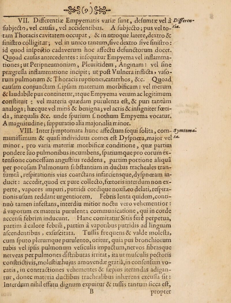 __™!»t> (s*) §ff~* __ VII. Differentias Empyematis variae finit * defumtas vel a Differm- fubjedlo, vel caufis, vel accidentibus. A fubjedlo; pus vel to-Jia' tam Thoracis cavitatem occupat, & in .utroque latere,dextro & finiftro colligitur; vel in unico tantum^five dextro iive finiftro: id quod infpeeiio cadaverum hoc affedtu defundiorum docet. Quoad caufas antecedentes: infequitur Empyema vel inflamma¬ tiones j ut Peripneumoniam, Pleuritidem, Anginam : vel fine praegrefta inflammatione incipit; utpoft Vulnerainflidla> vafb- rura pulmonum & Thoracis ruptiones,cataridios, &c. Quoad caufam conjundlam f.ipfam materiam motbificam: vel merum 8c laudabile pus continetuigatque Empyema verum ac legitimum conftituit : vel materia quaedam purulenta eft, 8c puri tantum analoga; h^cque vel mitis 5c benigna; vel acris &,iniigniter foeti- da, inasqualis &c. unde fpurium f, nothum Empyema vocatur, A magnitudine; fuppuratio alia major» alia minor. VIII. Inter fymptomara hunc aifedlumlequi folita, com- Sjmtom^ munifliimim Sc quafi individuus comes eft Dyfpncea,major vel minor, pro varia materias morbificae conditione, quas partim pondere fuo pulmonibus incumbens, fpatiumque pro eorum ex- tenfioneconceffumanguftius reddens , partim portione aliqua per porofam Pulmonum fubftantiamin ductus tracheales tran- fumta, refpiratioJiis vias coarcftans infarciensque,dyfpnoeam in¬ ducit : accedit,quod ex pure colleclo,foetoris interdum non ex¬ perte , vapores impuri,putridi cordiquenoxifieo delati, refpira- tionis ufum reddant urgentiorem. Febris lenta quidem,cono» nuo tamen infeftans, interdiu mitior nodlu. vero vehementior: a vaporum ex materia purulenta communicatione, qui in corde accenft febrim inducunt. Hanc comitatur Sitis fere perpetua, partim a calore febrili, partim a vaporibus putridis ad linguam afcendentibus , exfufcitata. Tuffis frequens & valde molefta, cum fputo plerumque purulento, oritur, quia pus bronchiorum tubis vel ipfis pulmonum veficulis impadtum,nervos fibrasque nerveas per pulmones diftributas irritat, itautmufculispedloris conftri£tivis,moleftiashujiis amovenda gratia,inconfenfum vo¬ catis , in contractiones vehementes & fepius iterandas adigan¬ tur , donec materia ductibus trachealibus inhaerens excufta fit: Interdum nihil effatu dignum expuitur & tuffis tantum ficca eft, B propter