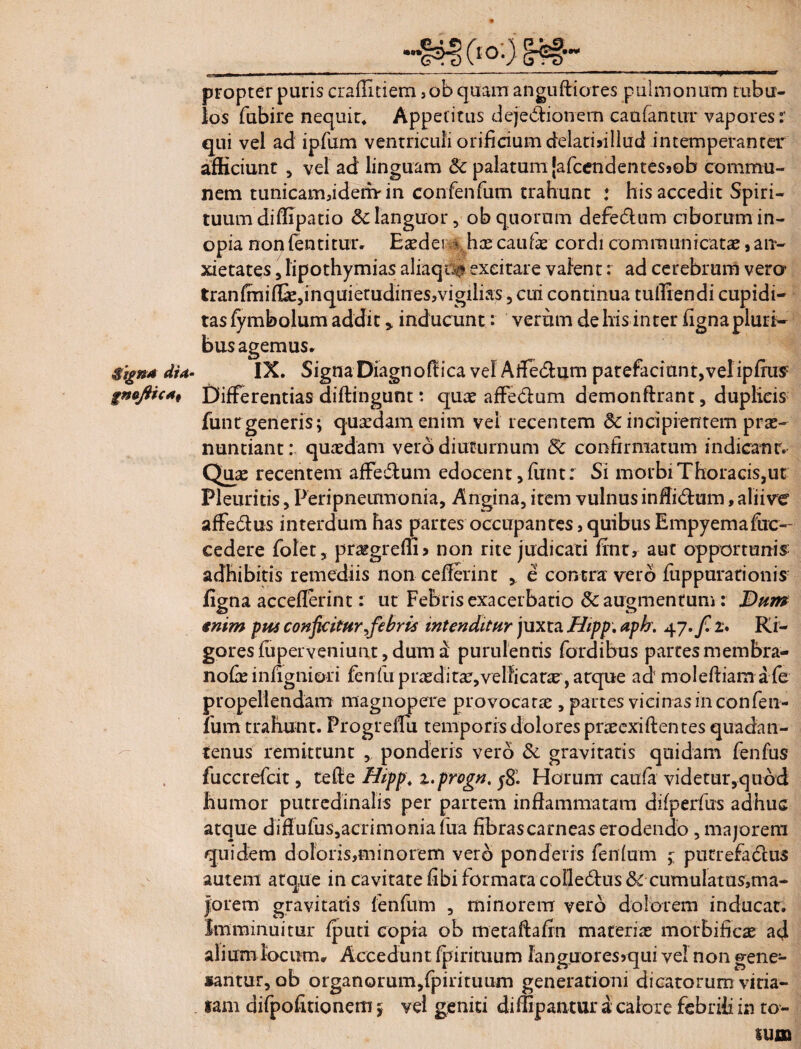 propter puris craffitiem ,ob quam anguftiores pulmonum tubu¬ los fubire nequit. Appetitus dejectionem caufantur vapores:' qui vel ad ipfum ventriculi orificium delatisillud intemperanter afficiunt , vel ad linguam Sc palatum [afcendentesjob commu¬ nem tunicam,idemin confenfiim trahunt : his accedit Spiri¬ tuum difiipatio dc languor, ob quorum defeCtum ciborum in¬ opia nonfentitur, Easdei * has caufie cordi communicatae , an¬ xietates , lipothymias aliaqca excitare valent: ad cerebrum verer tranfmifli,inquietudines,vigilias ? Clh continua tufliendi cupidi¬ tas fymbolum addit , inducunt: verum de his inter figna pluri¬ bus agemus. Signa dia- IX. SignaDiagnofilica vel Atfe&um patefaciunt, velipfius gnaftica. Differentias diffingunt: quas affedum demonftrant, duplicis funtrgeneris; quaedam enim vel recentem & incipientem prae¬ nuntiant: quaedam vero diuturnum & confirmatum indicant. Quae recentem affedlum edocent, funtr Si morbi Thoracis,ut Pleuritis, Peri pneumonia. Angina, item vulnus infii&um, aliive affe&us interdum has partes occupantes, quibus Empyemafiic— cedere folet, praegredi 5 non rite judicati fint, aut opportunis: adhibitis remediis non cefierint , e contra vero fuppurationis figna acceflerint: ut Febris exacerbatio & augmentum: Dum enim pus conficitur ^febris intenditur juxta Hipp. aph. 4 7. fi z* Ri- goresfiiperveniunt, dum a purulentis fordibus partes membra- nofie infignioii fenfu praeditae,vellicare , atque ad moleftiam a fe propellendam magnopere provocatae , partes vicinas in con fen¬ fum trahunt. Progreifu temporis dolores pneexiftentes quadan- tenus remittunt , ponderis vero & gravitatis quidam fenfus fuccrefcit, te fi: e Hippt z.progn. Horum caufa videtur,quod humor putredinalis per partem inflammatam difperfus adhuc atque diflufus, acrimonia fua fibras carneas erodendo, majorem quidem doloris,minorem vero ponderis fenfum j putrefadeus autem atque in cavitate fibi formata colle£tus & cumulatus,ma¬ jorem gravitatis fenfum , minorem vero dolorem inducat. Imminuitur fputi copia ob metaftafm materias morbificas ad alium locum. Accedunt fpirituum languores* qui vel non gene¬ bantur, ob organorum,fpirituum generationi dicatorum vitia¬ tam difpofitionem; vel geniti diffipantur a calore febrili in to¬ tum