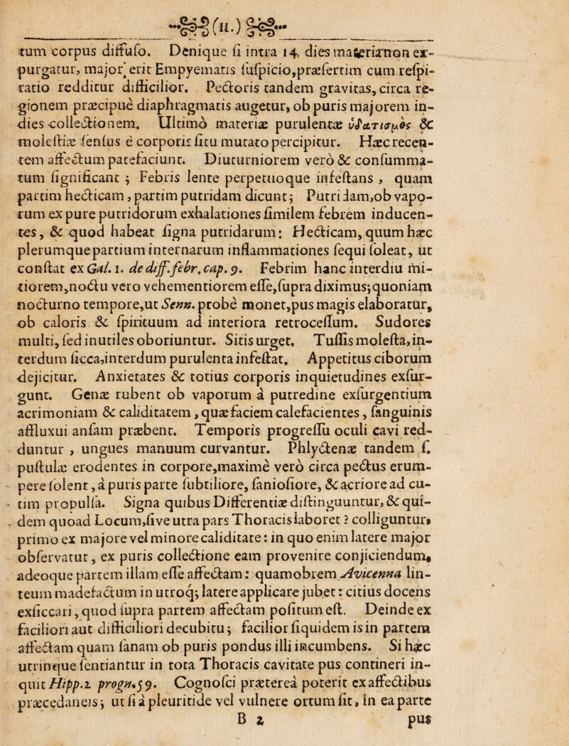 «•* . _ Ca^-: cj \ / ^ r-a ___ tum corpus difFufo. Denique (I intra 14, dies ma^rknon ex> purgatur, major erit Empyematis fufp ic i o, p r ae fe r t im cum refpi- ratio redditur difficilior. Pedoris tandem gravitas, circa re¬ gionem praecipue diaphragmatis augetur, ob puris majorem in- dies colledionem. Ultimo materias purulentae v^etriu^ 6c moleftLe lenius e corporis litu mutato percipitur. Haec recen¬ tem afFedum patefaciunt. Diuturniorem vero & confumma- tum lignificant 4 Febris lente perpetuoque infeftans , quam partim hedicam, partim putridam dicunt; Putri iam,ob vapo¬ rum ex pure putridorum exhalationes jfimilem febrem inducen¬ tes, 3c quod habeat figna putridarum: Hedicam, quum haec plerumquepartium internarum inflammationes fequiloleat, ut conflat cxGal.i. dedffifebr.eap.g. Febrim hanc interdiu mi¬ tiorem,nodu vero vehementiorem efle,fupra diximus*,quoniam nodurno tempore,ut Senn. probe naonet,pus magis elaboratur, ob caloris £c fpirituum ad interiora retroceflum. Sudores multi, fed inutiles oboriuntur. Sitis urget. Tuffismolefta, in¬ terdum flccadnterdum purulenta infeftat. Appetitus ciborum dejicitur. Anxietates & totius corporis inquietudines exfur- gunt. Genae rubent ob vaporum a putredine exfurgentium acrimoniam Sc caliditatem, quae faciem calefacientes, fanguinis affluxui anfam praebent. Temporis progreflii oculi cavi red¬ duntur , ungues manuum curvantur. Phlydenae tandem f. pullulae erodentes in corpore,maxime vero circa pedus erum¬ pere lolent, a puris parte fubtiliore, lanioflore, Macriore ad cu- tim propulfa. Signa quibus Differentiae diftinguuntur,&: qui¬ dem quoad Locum,live utra pars Thoracislaboret ? colliguntur» primo ex majore vel minore caliditate: in quo enim latere major obfervatut, ex puris colledione eam provenire conjiciendum» adeoque parrem illam efle affedam: quamobrem Avicenna lin¬ teum madefadum in utroq*, latere applicare jubet: citius docens exficcari, quod lupra partem affedam politum eft. Deinde ex faciliori aut difficiliori decubitu j facilior liquidem is in partem affedam quam lanam ob puris pondus illi iiacumbens. Si haec utrinque (entiantur in tota Thoracis cavitate pus contineri in¬ quit//^.! progn.jj. Cognofci praeterea poterit exaffedihus pnecedaneisi utfiapleuritide vel vulnere ortum fit, in ea parte B z pus