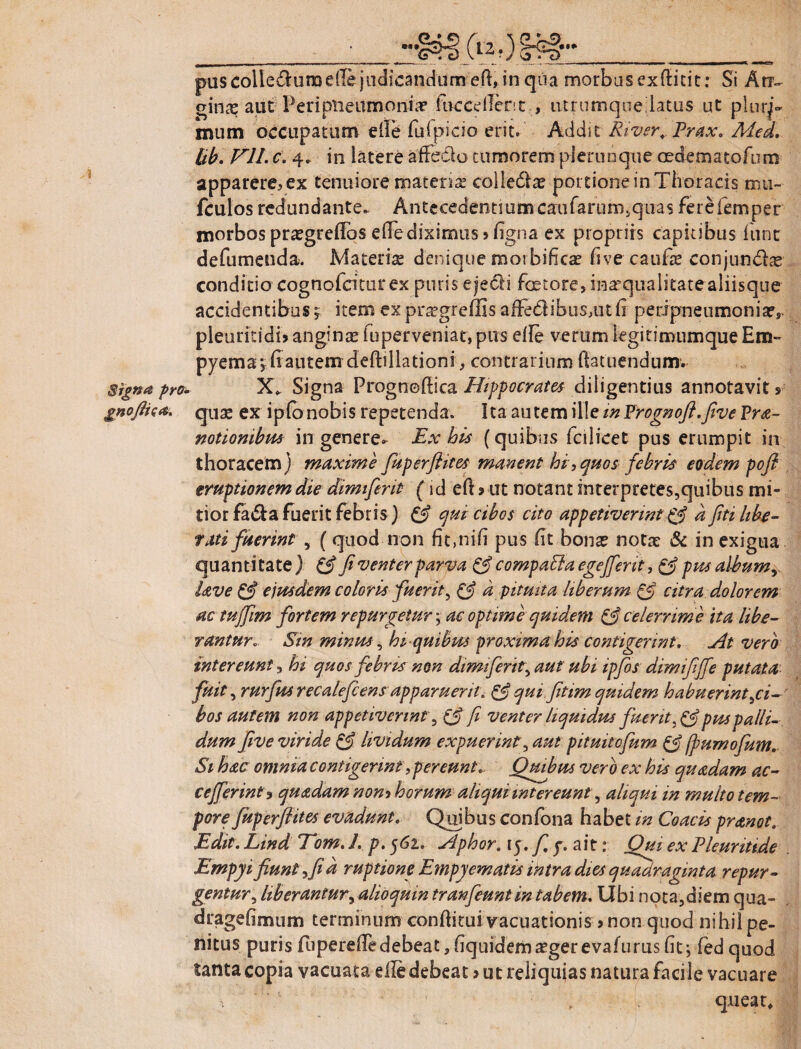 » Signa pro. 3, «I» puscolle&uraede judicandum ed, in qua morbus exftitit: Si An¬ gina aut Peripneumonia? fuccdlent , lUrumquedatus ut pluri¬ mum occupatum die fuipicio erit. Addit River,. Prax, Med, Ub, Vll. c. 4. in latere affeelo tumorem plerunqne oedematoftim apparere,ex tenuiore matenae coiledlae portione in Thoracis mu- fculos redundante. Antecedentium caufarurr^quas ferefemper morbos pr^greffos ede diximus > figna ex propriis capitibus fune defumenda. Materiae denique morbificae five caufse conjundbe conditio cognofeitur ex puris eje&i faetore, inaequalitatealiisque accidentibus y item ex prxgreffis affe<dibus,ut d peripneumonia?,. pleuritidi» anginae fu perveniar» pus ede verum legitimumque Em» pyema*, fi autem deftillationi, contrarium datuendum. X* Signa Prognodica Hippocrates diligentius annotavit» quae ex ipfonobis repetenda. Ita autem ille m Vrognoft.five Pra- notiombus in genere» Ex his (quibus fcilicet pus erumpit in thoracem) maxime fkperfhies manent hi,quos febris eodem pofl eruptionem die dimifent (id ed> ut notant interpretes,quibus mi¬ tior fa&a fuerit febris) £*? qui cibos cito appetiverint & d fiti libe¬ rati fuerint , ( quod non fit,nifi pus fit bonae notae & in exigua quantitate ) fi venter parva & compaEla egefferit, & pus album y Uve & ejusdem coloris fuerit, & d pituita liberum & citra dolorem ac tujfim fortem repurgetur; ac optime quidem & celerrime ita libe¬ rantur. Sin minus, hi-quibus proximabis contigerint. At vero intereunt, hi quos febris non dimi ferit, aut ubi ipfos dimififfe putata fuit, rurfus recale fi ens apparuerit, & qui.fitim qmdem habuerint ^ci¬ bos autem non appetiverint‘, & fi venter liquidus fuerit pus palli¬ dum five viride & lividum expuerint, aut pituitofum £5? fturnofum. Si hac omnia contigerint,pereunt * Quibus vero ex his quadam ac- cefferint ? quadam non* horum aliquiintereunt^ aliqui in mullo tem¬ pore fuperftites evadunt. Quibus confona habet in Coacis pranot, Edit. Lind Tom, L p. 561. Aphor. 15. fi y, ait: Qui ex Pleuriti.de Empyi fiunt ,fid ruptione Empyematis intra dies quadraginta repur¬ gentur , Uberantur, alioquin tranfeunt in tabem. Ubi nota,diem qua» dragefimum terminum conditui vacuationis»non quod nihil pe¬ nitus puris fuperededebeat,fiquidemaegerevafurusfit-, fedquod tanta copia vacuata ede debeat > ut reliquias natura facile vacuare queat* 1