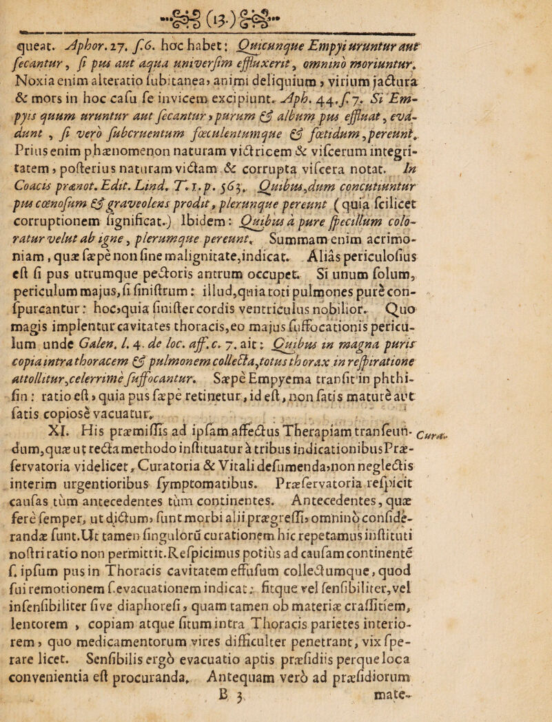 <queat. sdphor.ijt f.6. hac habet: Quacunque Empyi uruntur aut fecantur, fi pus aut aqua univerfim effluxerit, omnino moriuntur* Noxia enim akeratio hibicanea? animi deliquium j virium jaSura & mors in hoc cafu fe invicem excipiunt. Aph. 44,/7. Si Em- pjis quum uruntur aut fecantur >purum & album pus effluat, eva¬ dunt , fi vero fiubcruentum foeculentumque & foeti dum,per eunt*. Prius enim phaenomenon naturam victricem & vilcemm integri¬ tatem » pofterius naturam vi6lam Sc corrupta vifcera notat. In Coacis pranot, Edit. Lind. T»i.p. 563 4 Quibus,dum concutiuntur pus coenofum £$graveolens prodit, plerunque pereunt ( quia fcilicet corruptionem fignificat.) Ibidem: Quibusdpurefpecillum colo¬ ratur velut ab igne, plerumque pereunt* Summam enim acrimo- niam, qua? faepe non fine malignitate,indicat. Alias periculofius cfi: fi pus utrumque pecoris antrum occupet. Si unum folum, periculum majus, fi finifirum: illud,quia toti pulmones pure con- fpurcantur: hoc>quia finifter cordis ventriculus nobilior. Quo magis implenturcavitates thoracis,eo majus fuffocationis pericu¬ lum unde Galen. /.4. de loc. affl.c. 7. ait: Quibus in magna puris copia intra thoracem & pulmonem collebla, totus th orax in reffliratione attollitur,celerrime fufflocantur. Saepe Empyema tranfit in phthi- fin: ratio efi j quia pus fa^pe retinetur, id eft ,non fatis maturi aut fatis copiose vacuatur* XI. His praemiffis ad ipfamafFedusTherapiamtranfeun- ^^;. dum,quaeu£re6i;amethodoinftituaturatribusindicationibiisPr£- fervatoria videlicetCuratoria & Vitali defumendamon negledis interim urgentioribus fymptomatibus. Pra?fervatoria refpicit caufas tum antecedentes tum continentes. Antecedentes, quae fere.femper, utdidums funt morbi alii praegreffis omnino confide- randae funt.Ut tamen finguloru curationem hic repetamusinftitiui noflri ratio non permittit.Refpicimus potius ad caufam continente fjpfum pus in Thoracis cavitatem effufum colledumque, quod fui remotionem f evacuationem indicat; fitque vel fenfibiliter,vel infenfibiliter five diaphorefi s quam tamen ob materiae craflitiem, lentorem > copiam atque fitum intra Thoracis parietes interio¬ rem > quo medicamentorum vires difficulter penetrant, vix fpe- rare licet. Senfibilis ergb evacuatio aptis praefidiis perqueloca convenientia eft procuranda. Antequam verb ad praefidiornm