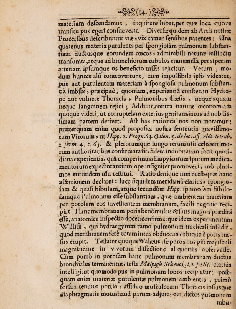 materiam defcendamus , inquirere lubet,per qure loca quove tranfitu pus egeri confueverit. Diverfxquidem ab Arcis noiiras Proceribus defcribuntur via? 3 vix tamen fenfibus patentes : Una quatenus materia purulenta per fpongiofam pulmonum (ublian- tiam du&usque eorundem caecos 3 admirabili naturae indinda tranfumta,atque ad bronchiorum tubulos tr*nsmifla,per aiperana arteriam ipfumque os beneficio tu(Iis rejicitur. Verum , mo¬ dum huncce alii controvertunt, cum impodibile ipfis videatur, pus aut purulentam materiam a fpongiofa pulmonum fubftan- tia imbibi3 prsecipue, quoniam,experientia conftet,in Hydro^ pe aut vulnere Thoracis 3 Pulmonibus iltafis , neque aquam neque fanguinem rejici ; Addunt,contra naturae oeconomiam quoque videri, ut corruptelam exterius genitam»intus ad nobilis - urnam partem derivet. Ad has rationes nos non moramur: praeterquam enim quod propofita noftra fententia graviflimo- rum Virorum 3 ut Htpp. 1. Progn.6$. Gden. j.deloc.aff.u4et. tetrab. i ferm 4. c. 65. & pleroiumque longo rerum ufu celeberrimo¬ rum authoritatibus confirmata fit» fidem indubitatam facit quoti¬ diana experientia» qua comperimusjEmpyicorum fputum medica¬ mentorum expedorantium ope infigniter promoveri, imo pluri¬ mos eorundem ufu reditui. Ratio denique nondeeft?quae hanc aflfertionem declaret: luce fiquidem meridiana clarius * fpongio¬ fam & quafi bibulam,atque fecundum Hipp. fpumofam fiftulo- femque Pulmonum edefubftantiam , quae ambientem materiam per porofam eos invedientem membranam, facili negotio reci¬ piat: Hanc membranam poris bene multis Sciaris magnis praedica cfle, anatomica infpedio docet»confirmatqueidem experimentum ^illidi , qui hydrargyrum ramo pulmonum tracheali infudit, quod membranam fere totam intus obducens > ubique e porisrur- fus erupit. TeftaturquoqueWalaeus, le poros hos pifi majufculi magnitudine in vivorum difledione aliquoties obfervaile. Cum porro in porofam hanc pulmonum membranam dudus bronchiales terminentur» tede Malpigh^SchencJ^./,i./iSf. clarius intelligitur quomodo pus in pulmonum lobos recipiatur: pod- quam enim materia: purulentae pulmonem ambientis , primo forfan tenuior portio » affiduo amiculorum Thoracis ipfiusque diaphragmatis motushaud parum adjuta» per didos pulmonum tubu-