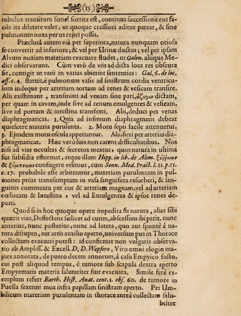 tubulos- tranfitum feme! fortita eft , continua fuccefiioneeos fa- ciie ira dilatare valet, ut quoque craffiori aditus pateat Ene pulmonum noxa per os rejici poffit. Praeclusa autem via per fuperiara,natura nunquam otiofa fe convertit ad inferiora *&c vei per Urinae du<5lus *, vel per ipfam Alvum noxiam materiam evacuare ftudet , ut Galen. aliique Me¬ dici obfervarunt. Cum vero de viisaddi&a loca res obfcura Et, contigit ut varii in varias abierint fententias: Gal. 6, deloe, aff.c. 4, ftatuit^ pulmonum vaEs ad finiftrum cordis ventricu¬ lum indeque per arteriam aortam ad renes & veEcam tranfire. Alii exiftimant y tranfmitti ad venam Ene pari^vyov didfam* per quam in eavam,inde Eve ad renum emulgentes &veficam> Eve ad portam Sc inteftina transferri* Alii,deduci per venas diaphragmaticas. i.Quia ad infimum diaphragmatis debeat quiefcere materia purulenta. 2. Motu fepti facile attenuetur, $. Ejusdem motuofcuiaapperiantur. Alii,fieri per arterias dia¬ phragmaticas, Hxc verofuis non carent difficultatibus. Nos ni fi ad vias occultas & fecretos meatus» quos natura in ultima fua fubfidia efiormat, atque illam Htpp. in hb.de Alim. %vppcutir 8c %vp7rvQi&vconfugere velimus ,cum Senn. Med. Pratt. L u.p.ju €. 17. probabile efle arbitramur, materiam purulentam in pul¬ mones prius transfumptam in vafa fanguifera reforberi> fk (an¬ guinis commeatu per cor &c arteriam magnam,vel ad arteriam coeliacam & Iatefiina > vel ad Emulgentes dc ipfos renes de¬ poni* Quod E in hoc quoque opere impedita Et natura, alias Ebi quaerit vias.Defie6fens fcilicet ad cu tim ,ab fc eflum ibiparit, nunc anterius,nunc pofterinsynime ad latera,quo aut fpontea na¬ tura difrupto, aut artis auxilio aperto,univerfum pus in Thorace colle&um evacuari poteft: id confirmat non vulgaris obferva- tio ab Ampliffi &c Excell.D, D. Wepfero, Viro omni elogio ma¬ jore annotata, de puero decem annorum,a cafuEmpyico fa£fo, cui poft aliquod tempus , e tumore fub fcapula dextra aperto , Empyematis materia falutariter fuit evacuata. Simile fere ex¬ emplum refert Barth, Hifi; An at. cent. 1. cbf 60. de tumore in Puella fexenni mox infra papillam Eniftram aperto. Per Um¬ bilicum materiam purulentam in tkorace antea colle&am falu-