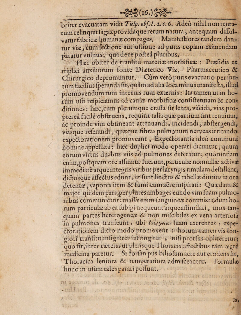 tum relinquit fagaxprovidaquererum natura, antequam dilTol- vatur fabricae humanae-compages* Maniteftiores tandem dan¬ tur viiE/cum fe(5lipne aut uftione ad puris copiam eximendam paratur vulnus ; qua de re poitea pluribus* H^cc obiter de tranfitu materiae morbificse : Praefidia ex triplici auxiliorum fonte Diaetetico Viz. Pharmaceutico Chirurgico depromuntur; Cum vero puris evacuatio per fpu- tum facilius fperanda fit, quam ad aha loca minus manifella, illud promovendum tum internis tum externis: Ita tamen ut in ho¬ rum ufu refpiciamus ad caulae morbificae confidentiam & con¬ ditiones: haec,cum plerumque cralla fu lenta, vifcida, vias pro- pterea facile obftruens, requirir talia quae partium fint tenuium, ac proinde vim obtineant attenuandi, incidendi5 abdergendi, viasque referandi, quaeque fibras pulmonum nerveas irritando expedorationem promoveant , Expedtorantia ideo communi nomine appellata: haec duplici modo operari dicuntur, quum eorum virtus duabus viis ad pulmones deferatur,; quorundam enim,podquam ore alfumta fuerunt,particulae nonnullae a divae immediate atqueintegris viribus per laryngis rimulam dedillant, dictosque affedtus edunt, ut funt linctus & tabella diutius in ore detentae, vapores item & fumi cum aere infpirati: Q uodam,&: 'major quidem pars,per plures ambages eundo vim fuam pulmo¬ nibus communicant»maliae enim languineae commixtaidum ho¬ rum particulae ab ea fubigi nequeunt atque afiimiiari, mox tan- quam partes heterogeneae & non mifcibiles ex vena arteriola in pulmones tranfeunt, ubi ivi&H&v luam exerentes , expe¬ dio rationem didto modo promovent : horum tamen vis lon¬ giori tranfitu infigniter infringitur , nili prorfus obi iteretur; quo fit,inter caeteras ut plerisque Thoracis afiedlibus tam aegre medicina paretur* Si forfan pus biliofum acre aur erodens fir, Thoracica leniora & temperatiora admilceantur. Formula hunc in ufum tales parari poliunt.