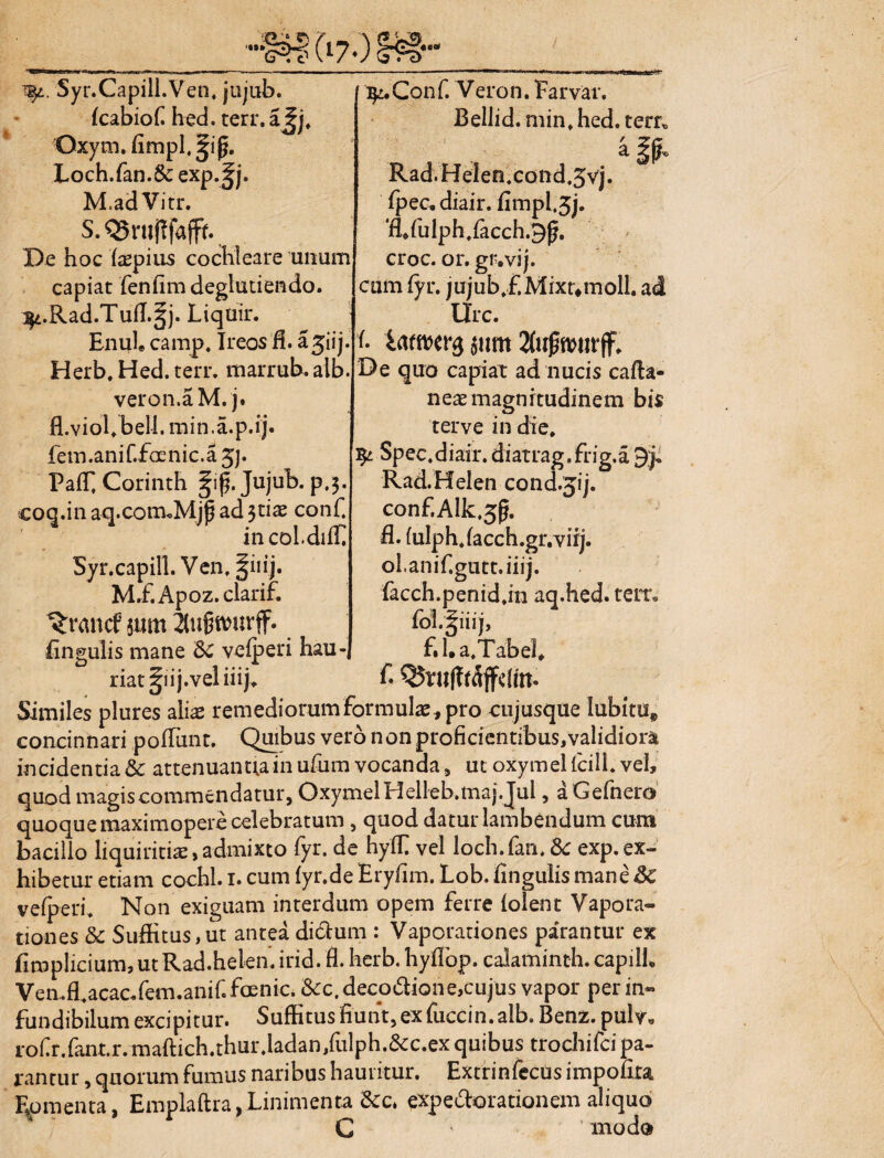 / Syr.Capill.Ven, jujub. (cabiof hed. terr. a Jj, Qxym. fimpl.spp. Loch.fan.Sc exp.Jj. M.adVitr. S.QSrujlfafff. De hoc iaepius cochleare unum capiat fenfimdeglutiendo. ^i.Rad.Tuff.^j. Liquir. Enul. carnp. Ireos fi. a jiij Herb, Hed. terr. marrub. alb. veron.aM. j. fl.viohbell.min.a.p.ij. fem.anif.faenic.a jj. Pa(f Corinth |ip. Jujub. p.3. coq.inaq.com.Mjp ad $tiae conf. incol.diff Syr.capill. Ven, §iiij. M.f.Apoz.clarif. %ancf sum 2tu®wurff. fingulis mane 5c velperi hau- ty:.Conf. Veron. Farvar, Bellid. min, hed. terr* a §p* Rad.Helen.c0nd.5vj. fpec. diair. fimpl,5j. 'Rfulph.racch.9p. croc. 01*. gr.vij. cum fyr. jujub.f.Mixtvmoll. ad Urc. t $um De quo capiat ad nucis cafta- neae magnitudinem bis terve in die, ^ Spec.diair. diatrag.frig.a 9J. Rad.Helen cond.jij. c0nf.Alk.5p. fl. fulph.facch.gr.virj. ol.anif.gutt.iiij. facch.penid.in aq.hed. terr* fol.^iiij, f.l.a.Tabel, f- riat ^lij.vel iiij. Similes plures aliae remediorum formula, pro cujusque lubitu concinnari podiint. Quibus vero non proficientibus,validiora incidentia & attenuantia in ufum vocanda 5 ut oxymel fcill. vel, quod magis commendatur, Oxymel Helleb.maj.Jul, aGefnero quoque maximopere celebratum, quod datur lambendum cum bacillo liquiritiae, admixto fyr. de hy(E vel loch. fan. Sc exp. ex¬ hibetur etiam cochl. 1. cum (yr.de Eryfim. Lob. fingulis mane &C vefperi. Non exiguam interdum opem ferre (olent Vapora¬ tiones & Suffitus,ut antea diXum : Vaporationes parantur ex fimplicium, ut Rad.helen. irid. fl. herb. hyflbp. calaminth. capill. Ven.fl.acac.fem.anif. foenic. &c.decoXione,cujus vapor per in« fundibilum excipitur. Suffitus fiunt, ex fuccin. alb. Benz. pulv, rofr.fant.r. maftich.thur.ladan/ulph.&c.ex quibus trochifcipa- ranrur, quorum fumus naribus hauritur. Extrinfecus impofita Eo menta Emplaftra,Linimenta &c. exp exorationem aliquo C mod®