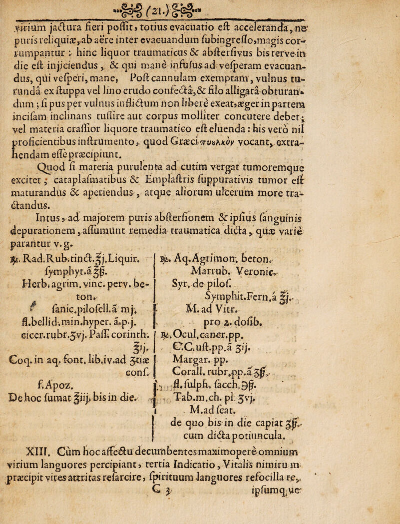 «* __sH> _ .virium jachira fieri pomt> totius evacuatio efi acceleranda, n©' puris reiiquiae^ab aere inter evacuandum fubingrefio>magis cor-* rumpantur ; hinc liquor traumaticus & abfterfivus bistervein die efi injiciendus, & qui mane infufusad vefperam evacuan¬ dus, qui ve(pe‘ri,mane, Poft cannulam exemptam, vulnus tu¬ runda ex ftuppa vel lino crudo confecta,& filo alligata obturan* dum ; fi pus per vulnus infiidum non libere exeatjaeger in partem incifam inclinans tuffire aut corpus molliter concutere debet;, vel materia oraflior liquore traumatico efi: eluenda: his vero nil proficientibusinlkumento, quod Gxxci ^u^KOy vacant, extra¬ hendam eflepraecipiunt. Quod fi materia purulenta ad cutim vergat tumoremque excitet ,• cataplafmatibus 8c Emplaftris fuppurativis tumor eit maturandus 5c aperiendus , atque aliorum ulcerum moretra- dandus. Intus 5 ad majorem puris abfierfionem &ipfius fanguinis depurationem, alTumunt remedia traumatica didaquae varie parantur v.g. * Aq.Agrimon. beton, Marr-ub. Veronic» Syr.de piiof. Symphit.Fern.a |j9> M. ad Vitr. pro z. dofib. . Ocul.oa ner. pp. €'.G.ufipp.a 51;. Margar. pp. Gorall. rubivpp. a f.Apoz. jVi fl.fulph. facch.Sft. De hoc fumat ^iipbisin die. 4 Tab.m.ch. pi. 5vj* 1 . M.ad icat. de quo bis in die capiat gftl cum dida potiuncula. XIII. Cum hoc affedu decumbentes maxiniopere omnium virium languores percipiant} tertia Indicatio, Vitalis nimiru m praecipit viresattritasrefarcire, (pirituum languores refocilla re^ G $ ipfumq ue: fy. Rad.Rubitind.gj.Liquir. fymphyt.a^fi. Herb. agrim. vine. perv. be¬ to n^ f {anic.pilofell.a mj. fi.bellid.min.hyper. a.pj. cicer, rubr.jvj. Palfi corinth. . 7 & Coq. in aq. font. hb.iv.ad Jdae eonfi