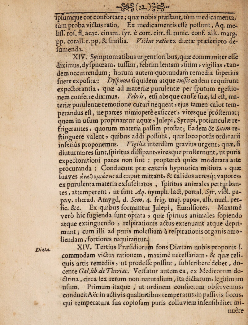 D Uta» fpliunque cor confortare; quas nobis prasftant, tum medica menta, tum proba vidas ratio. Ex medicamentis ede poliunt, Aq. me- lilTT rof. fl. acac. cinam. fyr. e cort. citr. fl. tunic. conf. alk. marg* pp. corall. r. pp. $c fimiiia. Vibius ratio ex diaetae prasfcripto de» fumenda. XIV. Symptomatibus urgentiori biis,quascommuniter elte diximus,dyfpnoeamj tudim, febrim lentam 5 fitim > vigilias >tan¬ dem occurrendum; horum autem quorandam remedia fuperius fuere expolita*: Dyfpnoea fiquidem atque tttffis eadem requirunt expedorantia» quas ad materiae purulentas per fputum egeftio- nem conferre diximus. Febris, etfi absque caufe fuas, id ell, ma¬ terias purulentas remotione curari nequeat > ejus tamen calor tem¬ perandus eft, ne partes nimiopere exficcet» viresque profternat ; quem in ufum propinantur aquas > Julepi, Syrupi, potiunculas re¬ frigerantes j quorum materia paffim prodat; Eadem 8c Sitim re- ftinguere valent» quibus addi poliunt, quas loco potus ordinarii inferius proponemus. Vigilia interdum gravius urgent > quns, fi diuturniores funt,fpiritus diffipantjviresqueprofternunt, nt puris expedorationi pares non fint : proptere^ quies moderata arte procuranda : Conducunt prte casteris hypnotica mitiora > quas fuaves <JivcL%vtJLi*7Hs ad caput mittant) &c calidos acresq; vapores» ex purulenta materia exfufdtatos 5 fpiritus animales perturban¬ tes, attemperent , ut funt Aq. nymph. lad. portal. Syr, vidi, pa¬ fic. Scc. Ex quibus formantur Julepi, Emulliores. Maxime vero hic fugienda funt opiata » quas fpiritus animales fopiendo atque extinguendo 5 refpirationis adus extenuant atque depri¬ munt; cum illi ad puris molediam a refpirationis organis amo¬ liendam/fortiores requirantur., XIV. Tertius Prasfidiorutn fonsDiastam nobis proponit f. commodam vidus rationem, maxime necellariarn» & quas reli¬ quis artis remediis 5 ut prodelle poffint, fubfcribere debet, do¬ cente Gal,hb.deVheriac. Verfatur autem ea, ex Medicorum do- drina, circa lex rerum non naturalium,-itadidanim»legitimum ufum. Primum itaque , ut ordinem confuetum oblervemus» conducitAerin adivisqualitatibus temperatusdn palTivis fccus» qui temperatura fua copiofam puris colluviem infenfibiliter mi¬ nuere