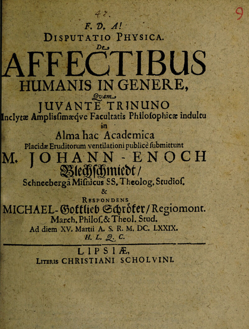 . • 4?- '4-:- ' F. Z>* A! Disputatio Physica. Dc_$ HUMANIS IN GENERE, G)vanL-3 JUVANTE TRJNUNO nclyt» Amplisfimasrqve Facultatis Philolophics indultu m * U Alma hac Academica M. T OH AN N - ENOCH SchneebergaMifidcus SS* Theologe StudioC V : ' & -  ' - ' - ft — Respondens MICH AEL- ©Otttiel) ©c^rofcr/Regiomont. Marcb^PhiloC&TheoI. Stud. Ad diem XV. Martii A. S. R. M* DC. LXXIX. H. L. ^ C. L 1 P S 1 Literis CHRISTIANI SCHOLVINI. 'C