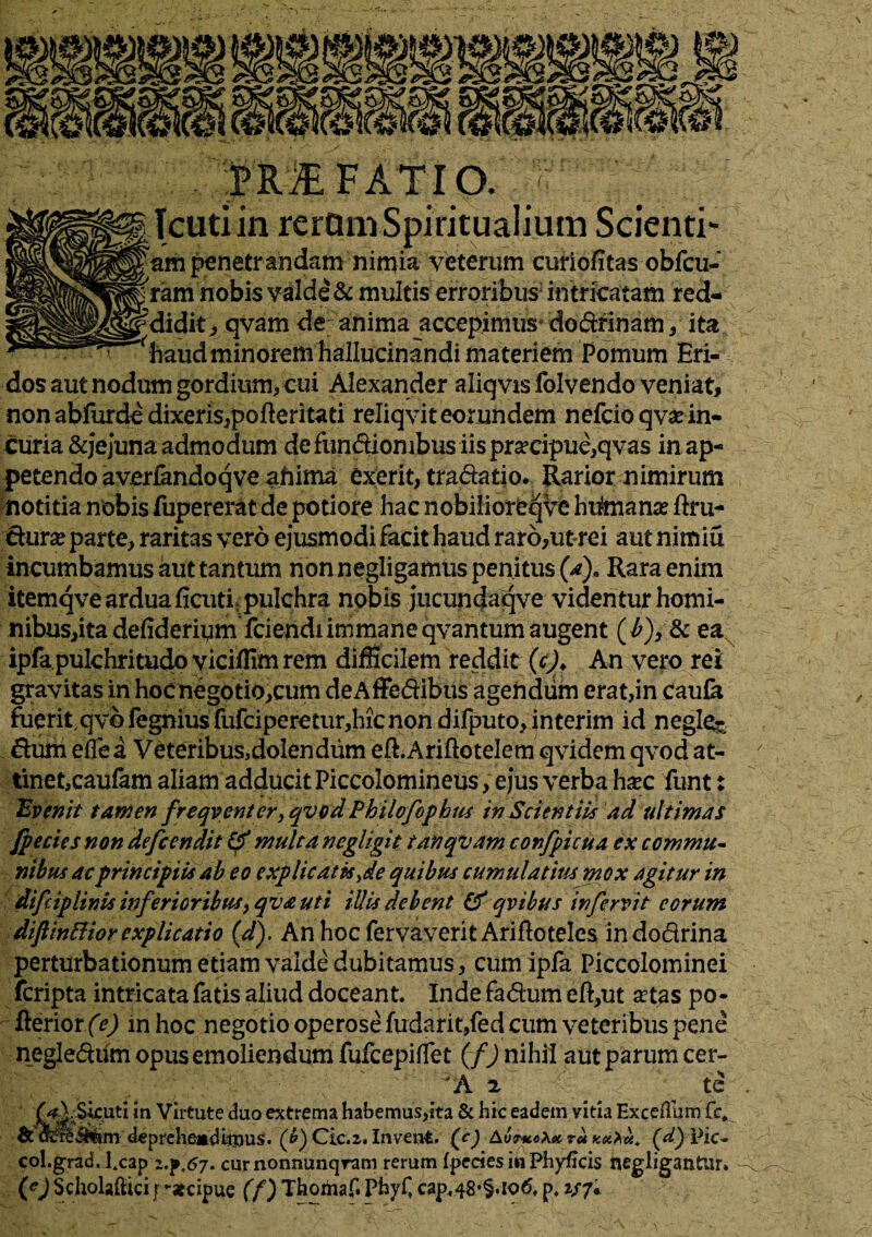 PRAEFATIO. tiin rerQm Spiritualium S penetrandam nimia veterum curiofitas o ie& multis erroribus3 uaw y v^yaiii de anima accepimus* haud minorem hallucinandi materiem Pomiuu dos aut nodum gordium, cui Alexander aliq vis folvendo veniat, nonabfurde dixeris,pofteriUti reliqvit eorundem nefcio qvae in¬ curia &jejuna admodum defun&iombus iispra?cipue,qvas in ap¬ petendo averfandoqve afiima exerit, tra&atio. Rarior nimirum notitia nobis fupererat de potiore hac nobilioreqve hiimanse ftru- Surse parte, raritas vero ejusmodi facit haud raro,ut-rei aut nimiu incumbamus aut tantum non negligamus penitus (a}« Rara enim itemqve ardua ficutiLpulchra nobis jucundaqve videnturhomi- nibus,ita defideripm fciendiimmane qvantum augent (£), & ea ipfa pulchritudo viciffim rem difficilem reddit (c). An vero rei gravitas in hoc negotiolum deAffedibus agendum erat,in caufa fuerit qvofegniusfufciperetur,hicnon difputo, interim id negle- dum eflea Veteribus,doIendum eft.Ariftotelem qvidem qvod at¬ tinet,caufam aliam adducit Piccolomineus, ejus verba hsec funt: 'Evenit tamen freqvent er, qvod Philo fophus in Scientiis ad ultimas fp e cies non defcendit & multa negligit tanqvam confpicua ex commu¬ nibus ac principiis ab eo explicatis yde quibus cumulatius mox agitur in difiplinis inferioribus 9qva uti illis debent & qvibus in fervit eorum difi in Hior explicatio (d). An hoc fervaverit Arifloteles indodrina perturbationum etiam valde dubitamus, cum ipfa Piccolominei fcripta intricata fatis aliud doceant. Inde fadum eft,ut a?tas po- fterior (e) in hoc negotio operose fudarit,fed cum veteribus pene negledum opus emoliendum fufcepilfet (f) nihil aut parum cer- A 2 te in Virtute duo extrema habemus,ita & hic eadem vitia Exceflum fc, deprehenditpus. (£) Cie. 2. Invent. (c) AvthoXx. ra (d) Pic- col.grad. l.cap curnonnunqram rerum (pecies ih Phyficis negligantur. (*J Scholaftici j -«cipue (f) Thomaf. Pbyf, cap.48-5.106, p, 2/7*