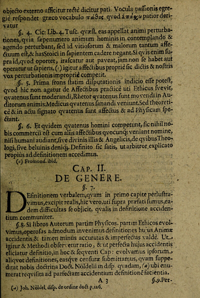 obje&o externo afficitur re&e dicitur pati. Vocula paeonis egre¬ gie refpondet graecovocabulo nabat_qvodaita%mpatior deri- vatur ' v' §. 4,. Cic: Lib. 4. Tufc. <jva4 eas appellat animi perturba- tiones, qvia fxpenumero animum hominis in contemplando & agendo perturbant, fed id vitioforum & malorum tantum affe- ftuum eft,& hasStoici in fapientem cadere negant.Si qvis enim fur praid,qvod oportet, irafcatur aut paveat, ja.m non fe habet aut operatur ut fapiens, (') igitur affeCtibus proprie fic didis & noftris voxpermrbationisimpropriicopjpetit. ^ f ; . §. 5. frirna frons ftatim diifputationis indicio e-ffe potelt, qvod hic noti agatur de Affedibus pradice uti Ethicus fvevit, qvatenus funt moderandi,Rhetor qvatenus funt movendi in Au- ditorum animis;Medicus qvatenus fanandi veniuntSedtheoreti- ce&in adu fignato qvatenus funt affedus & ad phyficam /pe¬ dant. 7 m':M ’ 6. Btqvidem qvatenus homini comp^tunt, ncnihuno- bis commercu eft cum aliis affectibus qvocunc^ veniant nomine, rufi humani audiant,five divinis illis & Angelicis,de qvibusTheo** logi,five beluinis denicg. Definito fic fatis, utarbitror.explicato propius ad definitionem accedimus. _ CcN Frotnondl ibid, Cap. II. ; DE GENERE. f •■.'V».: .1-• • §• 1* DEfinit^onem yerbalem,qyam in primo capite p&iuftra- Vimus,excipit realis,hic vero^uti fupra prarfati fumus,ea¬ dem difficultas fe objicit, qvalis in definitione acciden¬ tium communiter. v , , £.g. Si fibros Autorum partim Phyficos, partim Ethicos evol- Vimus>operofas admodum invenimus definitiones hu;us Animas accidentis,& tamen miniis accuratas &itnperfedas valde. UCj igitur & Methodi oblervetur ratio, kut pOrfeda hujus accidentis eliciatur definitio,in hoc&feqventi Cap: evolvamus ipforum-j aliqvot definitiones, eas^ve cenfurse fubmittamus, qvam fuppe- ditat nobis dodrina Dod. Noldelii in difp qvadam, (a) ubi enu¬ merat reqvifita ad parfedam accidentium dennitione facientia. A 3 $*?.Per- (a) Joh. Noidei difp. de ordine dottp.ziC /