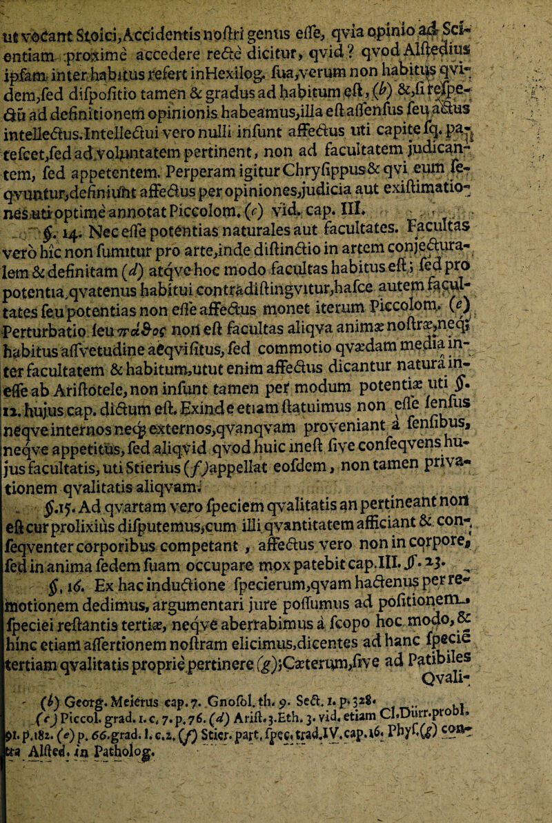 ut vocant Stoici, Accidentis noftri genus eife, qyia qpinio.ad-Sci- entiam :progime accedere rede dicitur, qvid? qvod Alljedius ipkm inter habitus refert inHexilog. fua,verum non habitus qvi~ dem,fed difpofitio tamen & gradus ad habitum , $) &,firep>e~ Q5 ad definitionem opinionis habeamus,illa eft aflenfus feu aSus intelledus.Xntelledui vero nulli infunt affedus uti capite fq. pa« tefcet/edad.VQluntatempertinent, non ad facultatem judican¬ tem, fed appetentem; Perperam igiturChryfippus& qvi eum fe« qyuntur,defin iunt affedus per opiniones,judicia aut exiftimatio- nesutioptime annotat PiccolormO') yid. cap.HL ? T , • $.14. NecefTe potentias naturales aut facultates. Facultas vero hic non fumitur pro arte,inde diftindio in artem conje^ura- lem Si definitam (<sQ atqve hoc modo facultas habitus eft j fed pro potentia.qvatenus habitui contradiftingvitur,hafce autem fac^r tates feu potentias non efife affedus monet iterum Piccolonv 00 Perturbatio iouTrd&oc non eft facultas aliqva anima? noftr^neq* habitus affvetudine aCqvifitus, fed commotio qva:dam media in¬ ter facultatem & habitum,utut enim affedus dicantur naturam- efle ab Ariftotele, non infunt tamen per modum potenti^ uti ii. hujus cap. didum eft. Exind e etiam (latuimus non efle lenius neqve internos ne(^externos,qvanqvam proveniant a fenfibus, neqve appetitus, fed aliqyid qvodhuic ineft fiye confeqvens hu¬ jus facultatis, uti Stierius (/^appellat eofdem> non tamen pri\ tlonem qvalitatis aliqvam. - ’ $.15. Ad qvartam vero fpeciem qvalitatis an pertineant non efi cur prolixius difputemusjcum illi qvantitatem afficiant & cop-, feqventer corporibus competant, affedus vero non in corpore* fed in anima fedemfuam occupare mox patebit cap. III. Jf*2^ ^ v > §>16. Ex hacindudione fpederum,qvamhadenusperre- motionem dedimus, argumentari jure polfumus ad politionem-» fpeciei reflantis tertia, neqve aberrabimus a fcopo hoc modo, Sc hinc etiam affertionemnoftram elicimus,dicentes ad hanc fpecie Qvali- r H) Georg. Mefems cap. 7. Gnofbl. th< 9. Sed, 1. p* 32S.