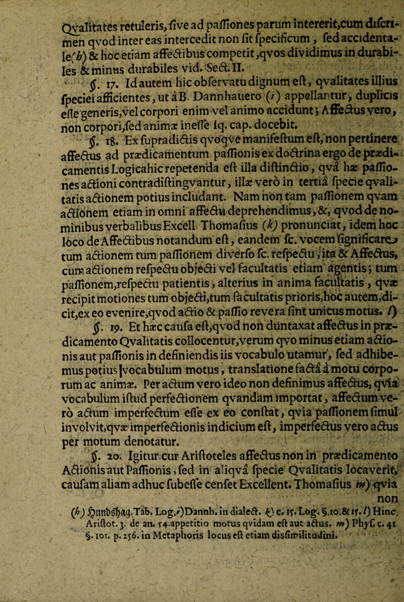 Qvalitates retuleris/fivead paffiones parurir iritererit,cum dxfcfi- men qvod inter eas intercedit non fit fpecificum, fed accidenta- IefM & hoc etiam afFedibns competit,qvos dividimus iri durabi- les &tninus durabiles vid. Secbil, ^ ^ 17. Id autem hic obfervatu dignum eft, qvaUtates illius fpecieiafficientes,utaB. Dannhauero (/) appellantur, duplicis efle generis,velcorpori enim vel animo accidunt j Affe&us vero, non corpori,fed animae inefle iq. cap. docebit, / • $. 18. Ex fupradidis qvoqve manifeftum eft/non pertinere affedus ad praedicamentum paffionis ex dodrina ergo de praedi¬ camentis Logicahic repetenda eft illa diftindio, qv£ hae paffio- nes adioni contradiftingvanttir, ille vero in tertia fpecie qvali¬ tatis adionem potius includant. Nam non tam paffionem qvatft adioriem etiam in omni affedu deprehendimus, &, qvodde no¬ minibus verbalibus Excell Thomafius (kj pronunciat, idem hoc loco de Affedibus notandum eft, eandem fc. vocem fignificaro tum adionem tum paffioriem div^rfo fc; f efpedtt/ita & Affedus, cum adionem refpedu objedi vel facultatis etiam agentis \ tum paffionem,refpedu patientis, alterius ih anima facultatis , <jvae cit,ex eo evenire,qvod adio & paffio reve ra fint unicus motus. /) §. ip. Et haec caufa eft,qvod non duntaxat affedus in prae¬ dicamento Qvalitatis collocentur,verum qvo minus etiam adio- nis aut paffionis in definiendis iis vocabulo utaririitV fed adhibe¬ mus potius Jvocabulum motus, translatione fad£ dniotu corpo¬ rum ac animae. Per adum vero ideo non definimus affedus, qvia vocabulum iftud perfedionetn qvandam importat, affe&um ve¬ ro adum imperfedum efle ex eo conftat, qvia paflioriemfimul involvit,qvaeimperfedionis indicium eft, imperfedus vero adus per motum denotatur. §. 20. Igitur.-cur Ariftoteles affedus non iri praedicamento Adioriis aut Paffionis ,fed in aliqva fpecie Qvalitatis locaverit, caufam aliam adhuc fubefle cenfet Excellent. Thomafius w) qvia non (b) §linb^()(t9-T2tb. Log./)Dannh. in diale&. k). c. if. L6g. §.io.& if. I) Hinc. Ariftot. y de an. f4.appetitio motus qvidam eft aut adus. m) Pbyf c. 41 §.iqt. p. 156. in Metaphoris locus eft etiam disfimilttudini, ‘