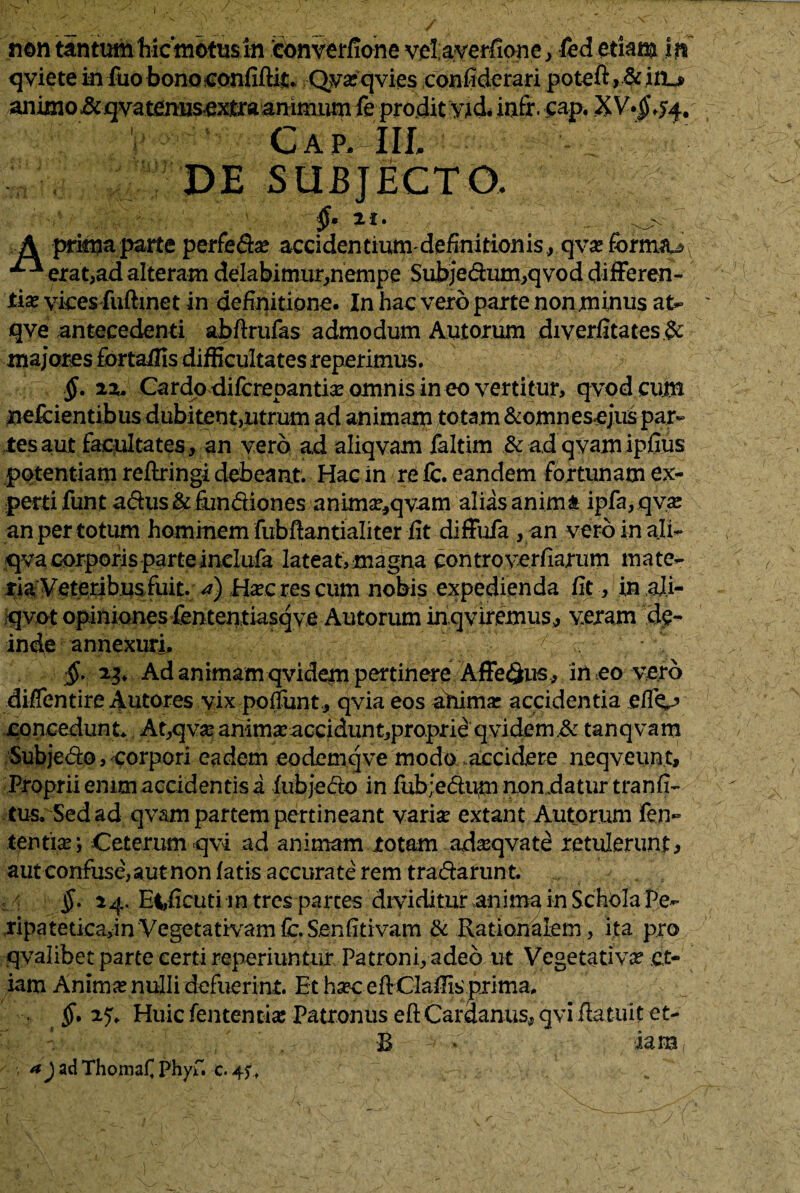qviete in fuo bonoconfiftit. Qvxqvies confiderari potefi>&in_* animo &qvatenusextraanimum fe prodit yjd* infr. cap. X V.Jj,54. Cap. IIL DE SUBJECTO. II» . A prima parte perfeftx acci dentium-definitionis, qvx formiu erat,ad alteram delabimur,nempe Subje&um,qvod differen¬ tia vkes fuftinet in definitione. In hac vero parte non jminus at- qve antecedenti abftrufas admodum Autorum diverfitates& majores fortailis difficultates reperimus. §. zz. Cardo difcrepantix omnis in eo vertitur, qvod cum nefcientibus dubitent,utrum ad animam totam &omnesejus par¬ tes aut facultates , an vero ad aliqvam faltim & ad qvam ipfius potentiam reflringi debeant. Hac in re fc. eandem fortunam ex¬ perti funt a&us & fun&iones anlmx,qvam alias anima ipfa,qvx an per totum hominem fubftantialiter iit diffufa , an vero in ali- qva corporis parte inelufa lateat, magna controverfiarum mate¬ ria Veteribus fuit. <?) Haberes cum nobis expedienda fit, in ali- qvot opiniones fententiasqve Autorum inqviremus, yeram de¬ inde annexuri, ' §. Ad animam qvidem pertinere Affe<3us, in eo vero difientire Autores vix poliunt., qvia eos anima: accidentia elfC5 concedunt* At,qva: animxacciduntjproprie qvidem .& tanqvam Subjedo, corpori eadem eodemqve modo accidere neqveunt. Proprii enim accidentis a fubjedto in fub;e6tum nondatur tranfi- tus. Sed ad qvam partem pertineant varix extant Autorum fet> tentix; Ceterum qvi ad animam rotam adxqvate retulerunt, aut confuse, aut non fatis accurate rem tradarunt. $. 14. E|,ficuti intres partes dividitur anima in Schola Pe- ,ripatetica,inVegetativamfc.Senfitivam & Rationalem, ita pro qvalibet parte certi reperiuntur Patroni, adeo ut Vegetativx et¬ iam Animx nulli defuerint. Et hxc efiClafiis prima. §* 2.5* Huic fententix Patronus eft Cardamis, qvi /latuit et- B - • iara ^JadThomaf phyfi c. 4ft v: <T