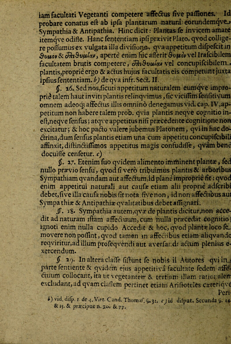 iam facultati Vegetanti competere affedus five pafliones. Id probare conatus eft ab ipfa plantarum natura eorundemqve^ Sympathia & Antipathia. Hinc dicit: Plantas fe invicem amare itemq ve odifle. Hanc fententiam ipfipradvit Plato, qvodcollige¬ re poflumus ex vulgata illa divifiop^ qva appetitum difpefcit in &uuov & dfaSvfitcu)> aperte enim hic afferit Soperovvel Irafcibilem facultatem brutis competere,ShSvulcm vel concupifcibiIem_, plantis,proprie ergo & adus hujus facultatis eis competun t juxta ipfiusfententiam.^ de qvainfr.Sed.il. §. 16. Sed nos,ficuti appetitum naturalem eumqve impro¬ prii talem haut inviti plantis relinqvimus, fic viciilim fenfitivum omnem adeoq^ affedus illis omnino denegamus vid. cap. IV.ap- petitum non habere talem prob. qvia plantis neqve cognitio in- eft,neqve fenfus; atqve appetitus nifi praecedente cognitipne non excitatur; &hocpado valere jubemus Platonem, qviinfiacdo- drina,dum fenfus plantis etiam una cum appetitu concupifcibili affinxit, diftindifllmos appetitus magis confudifle, qvam bene docuifle cenfetur. c) §. 17. Etenim fuo qvidem alimento imrhineht planta, fed nullo pr^viofenfu, qvod fi vero tribuimus plantis & arboribus Sympathiam qvandam aut affedum.id plane improprii fit: qvod enim appetitui naturali aut caufe etiam alii proprie adfcribi debet,fi ve illa caufa nobis fit nota; five non, id non affedibus aut Sympa thise & Antipathia qvalitatibus debet aflignari. JT. 18» Sympathia autem,qva? de plantis dicitur,non acce¬ dit ad naturam iftam affeduum,cum nulla pracedat cognitio: ignoti enim nulla cupido Accedit & hoc, qvod piante loco fej movere non poflint, qvod tarhen in affeeribus etiam aliqvando reqviritur,ad illum profeqvendi aut averfandi adum plenius e- xercendnm. $ 29. In altera claffe fifiunt fe nobis ii Antores qviiaj parte fentiente & qvidem ejus appetitiva facultate fedem aSef- duum collocant, ita ut vegetantem & tertiam illam ratior:alett excludant, ad qvam claflem pertinet etiatn Arificteles carteriqvC < : ; r Peri- b) vid. difp. 1 de Virt, C and. Thomaf. §, y-4 cj id difput. Secunda i£i &15. & prarcipuen.^o. &77,