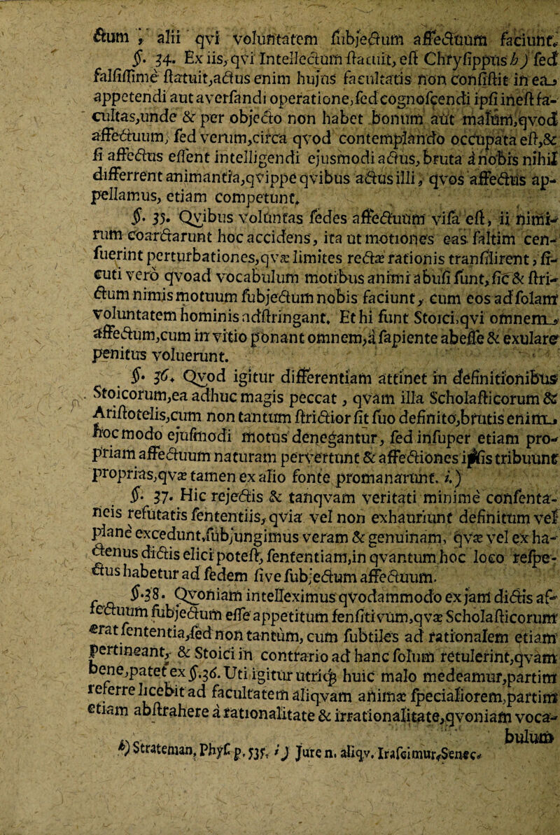 Sum , alii qvi voluntatem fubjedum affeduum faciunt*- §• 34- Ex iis, qvi Intelledum ftaaiit, efi Chfyfippusi?/fedt falfifiime ftatuit,adus enim hujus facultatis non confidit in ea^ appetendi aut averfandi operatione,fed cognofcendi ipfiineft fa- cultas,unde 8c per objedo non habet bonum aut malnrmqvod affet5iuum>Ted venim>cifca qvod contemplando occupata efi,& £ affodiis edent intelligendi ejusmodi adu$, bruta a nobis nihil differrent animantia^ vippe qvibus adus illi, qvos affedtis ap¬ pellamus, etiam competunt,. §• 35* Qvibus voluntas fedes affeduum vifa efi > ii nimi- rum coardarunt hoc accidens , ita ut motiones eas faltim cen- fuerint perturbationes,qvsc limites reda? rationis tfanfiiirent > fi- cuti vero qvoad vocabulum motibus animi aBufi funt,fie & ftri- dum nimjsmottium fubjedum nobis faciunt* cum eos adfolant voluntatem hominis adfiringant. Et hi fiint Stoici,qvi oftinernu affedum,cum in vitio ponant omnem,d fapiente abeffe & exulare penitus voluerunt. $• 36+ Qvod igitur differentiam attinet in definitionibus Stoicorum,ea adhuc magis peccat, qvam illa Scholaftieorum & Arifto telis,cum non tantum ftridior fit fuo definito,brutis enim_j nocmodo ejuffnodi motus denegantur, fed infuper etiam pro¬ priam affeduum naturam pervertunt & affediones i^fis tribuunr proprias,qvx tamen ex alio fonte promanarnnf. /.) S- 37« Hic rejedis & tanqvam veritati minime confenta- rieis refutatis fententiis, qvia' vel non exhauriunt definitum vef plane ex ce dun t,fu bj ungimus veram & genuinam, qvve vel ex ha- denus didis elici poteft, fententiam,in qvantum hoc loco refpe- dus habetur ad fedem fi ve fubjedum affeduum. f a ^ ** * Q£?n!am intelleximus qvodammodo ex jam didis eduum fubjedum effe appetitum fenfitivum,qv^ Scholafticorum eratfcntentia/edmon tantum, cum fubtiles ad rationalem etiam pertineant,- & Stoici in contrario ad hanc folum retulerint,qvam ene,patet ex §.36. Uti igitur utrk^ huic malo medeamur,partim reierre licebit ad facultatem aliqvam amnia? fpecialiorem,partim etiam abftrahere a rationalitate & irrationalitate,qvoniam voca- i*'c- , + . bulum ' Strateman? PhyC p, 53jy * J Jure n. alicjy, Irafgimur<$en«c*