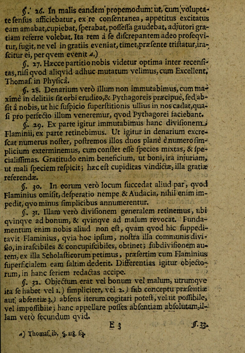 te fenfus afficiebatur, ex re confentanea, appetitus excitatus eam amabat,cupiebat, fperabat, poflefla gaudebat, adjutori gra¬ tiam referre volebat. Ita rem a fe difcrepantem adeo profeqvi- tur, fugit, ne vel ingratiis eveniat, timet,praffente triftatur,ira- fcitur ei, perqvem evenit <*.) _ , ^ §. 27. Hctcce partitionobis videtur optima inter recenfi- tas,niliqvod aliqvid adhuc mutatum velimus, cum Excellent,’ Thomaf. in Phyfica. §. 28. Denarium vero illum non immutabimus, cum ma¬ xime 'in deliti is fit orbi erudito,& Pythagoreis praecipue, fedab- lit a nobis, ut hic fufpicio fuperftitionis ullius in nos cadat,qua¬ li pro perfe&o illum veneremur, qvod Pythagorei faciebant. §. 29. Ex parte igitur immutabimus hanc divifionemJ Flaminii, ex parte retinebimus. Ut igitur in denarium excre- fcat numerus nofter, poftremos illos duos plane enumercfim- plicium exterminemus, cum conflet elfe fpecies mixtas, & fpe- cialiffimas. Gratitudo enim beneficium, ut boni, ira injuriam, ut mali fpeciem refpicit; haceft cupiditas vindid*, illa gratia? referenda;. . §. 30. In eorum vero locum fuccedat aliud par, qvod Flaminius omifitjdefperatio nempe & Audacia, nihil enim im¬ pedit, qvo minus fimplicibus annumerentur. . - ^ jr. Illam vero divifionem generalem retinemus, ubi qvinqve ad bonum, & qvinqve ad malum revocat. Funda¬ mentum enim nobis aliud non eft, qvam qvod hic fuppedi- tavit Flaminius, qvia hoc ipfum, noflra illa communis divi- fio, in irafeibiles & concupifcibiles, obtinet j fubdivifionem au¬ tem, ex illa Seholaftieorum petimus, prafertim cum Flaminius fuperfiqialem eam faltim dederit. Differentias igitur objecto¬ rum, in hanc feriem redaftas accipe. ' ' §. ja. Objeftum erat vel bonum vel malum, utrumq ve ita fe habet vel 1.) fimpliciter, vel *.ji feb conceptu prafentia; aut! abfentitej.j! abfens iterum cogitari potefi,vel ut pofiibile, vel impoffibiie} hanc appellare polles abfentiam abfolutam^l- lam vero fecundum qyid. i* :: t\ 'j , E 3 ' /•$* <•) thpsufi.ib. ^u|. % - ' ' /