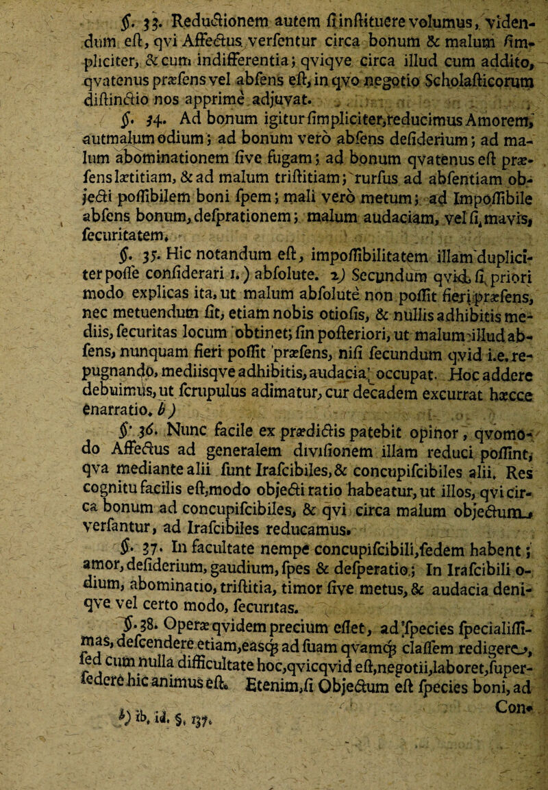 §. Reductionem autem fiinftituerevolumus, viden¬ dum eft, qvi AiFe&us, verfentur circa bonum & malum fi tri¬ pliciter, &cum indifFerentia; qviqve circa illud cum addito, - qvatenus pndensvel abfens eft, in qvo negotio Scholafticonjtn difiinCiio nos apprime , adjuvat. : i $• H- Ad bonum igiturfimpliciterifeducimus Amoremi autmalum odium ; ad bonum vero abfens defiderium; ad ma¬ lum abominationem five fugam; ad bonum qvatenus eft pra> fens hetitiam, & ad malum triftitiam; rurfus ad abfentiam ob- jedi poffibijem boni fpem; mali vero metum; ad Impoffibile abfens bonum, defprationem; malum audaciam, vel fi4 mavis, fecuritatem* §• 35- Hic notandum eft, impofiibilitatem illamduplici- terpofle confiderari u ) abfolute. %) Secundum qvkLfi, priori modo explicas ita, ut malum abfolute non poffit fieripWens, nec metuendum fit, etiam nobis otiofis, & nullis adhibitis me¬ diis, fecuritas locum obtinet; finpofteriori, ut malumdllud ab¬ fens, nunquam fieri poffit pratiens, nifi fecundum qvid i.e, re¬ pugnando, mediisqve adhibitis, audacia; occupat. Hoc addere debuimus, ut fcrupulus adimatur, cur decadem excurrat hxcce enarratio* b ) §'- 3^* Nunc facile ex praedidHs patebit opinor, qvomo- do Affedus ad generalem divifionem illam reduci polfint, qva mediante alii funt Irafcibiles,& concupifcibiles alii» Res cognitu facilis eft,modo objedti ratio habeatur, ut illos, qvi cir¬ ca bonum ad concupifcibiles, & qvi circa malum obje&mxu verfantur, ad Irafcibiles reducamus. $• 37. In facultate nempe concupifcibili,fedem habent; amor, defiderium, gaudium, fpes & delperatio,; In Irafcibili o- dium, abominatio, triftitia, timor five metus, & audacia deni- qve vel certo modo, fecuritas. ^ f j $. 38. Operas qvidem precium efiet, ad Tpecies fpecialifil- mas, defcendere etiam,easq; ad fuam qvamq; claftem redigero, ied cum hulla difficultate hoc,qvicqvid eft, negotii, laboret,fuper- eclere hic animus eft* Etenim,fi Objedum eft fpecies boni, ad f) 3b* il % Con*