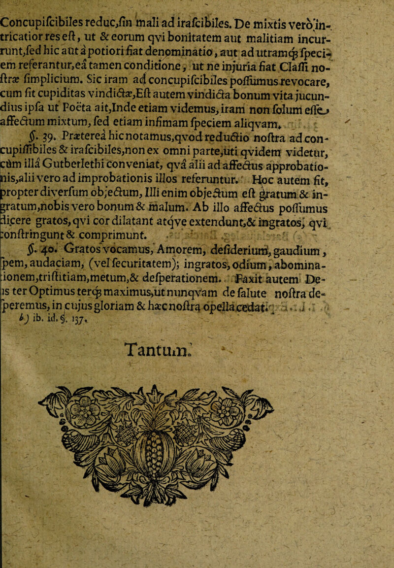 Concupifcibiles reduc,fin mali ad irafcibiles. De mixtis veroin- tricatior res eft, ut & eorum qvi bonitatem aut malitiam incur¬ runt,fed hic a ut apotiori fiat denominatio, aut ad utramcp fpeci- em referantur.ea tamen conditione, ut ne injuria fiat Clafll no- ftr* fimplicium. Sic iram ad concupifcibiles poffumus revocare, cum fit cupiditas vindi(fta?,Eft autem vindicta bonum vita jucun¬ dius ipfa ut Poeta aitjlnde etiam videmus, iram nonfolum eflo affefium mixtum, fed etiam infimam fpeciem aliqvam» §. 39. Praterea hic notamus,qvod reduaio noltra ad con- cupi/fibiles & irafcibiles,non ex omni parte,uti qvidem videtur, cflm illa Gutberlethi conveniat, qva alii ad affe&us approbatio- nis,alii vero ad improbationis illos referuntur. Hoc autem fit, propter diverfum obje&um. Illi enim objeftum eft gratum & in¬ gratum,nobis vero bonum & malum. Ab illo affe&us pofllimus dicere gratos, qvi cor dilatant atqveextendunt,& ingratos, qvi tonftringunt& comprimunt. _ 4^ I „ $■ 4°’ Gratos vocamus, Amorem, defiderium, gaudium, pem, audaciam, (vel fecuritatem); ingratos, odium, abomina- :ionem,triftitiam,metum,& defperationem. Faxit autem De¬ is ter Optimus tercp maximus,ut nunqvam de falute noftra de¬ beremus, in cujus gloriam & hsec noftra opella,cedat; h i. i) ib, id, §. 137, Tantuin^