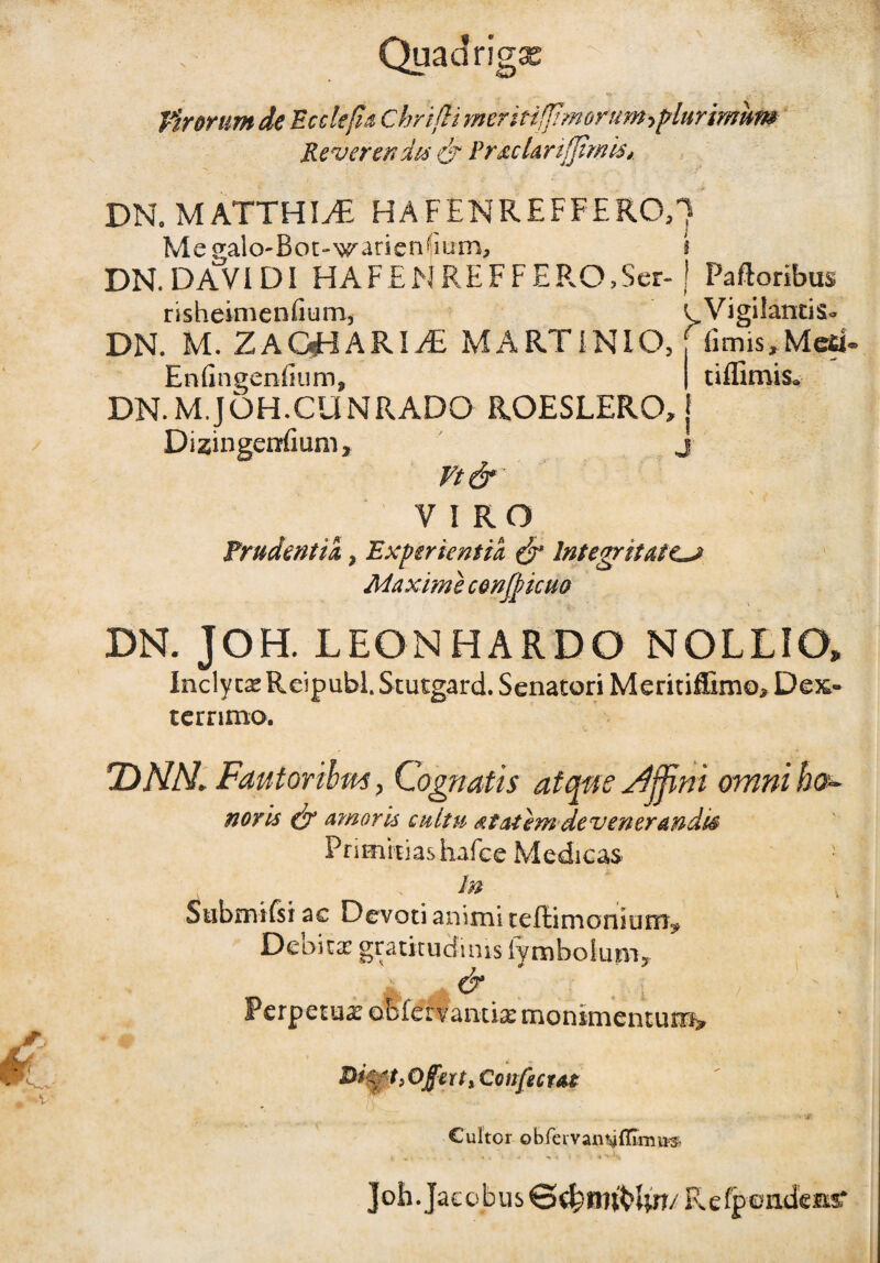 Quadrigas . *V' Virorum de Ecdefis ChriftimeriHfJtmorumrflurirmm Reverendis & PraeUri(fimis*. DN. M ATTHIyE HAFENREFFERO,] Megalo-Bot-N^arienbum, j DN. DAVI DI HAF£NREFFEPvO?Ser- J Paftoribus risheimenfium, ^Vigilantis- fimis, Med- tiffimis* DN. M. ZAQHARIi£ MARTIN IO, Enfingenfium, DN.M.JOH.CUNRADO ROESLERO, Dizingerrfium, n& v i r o Prudentia} Experientia & Integritatem Maxime conticuo DN. JOH. LEONHARDO NOLLIO, Inclytae Reipubl. Stutgard. Senatori Meritiffimo, Dex¬ terrimo. *DNN» Fautoribm, Cognatis atque Affini omni ha- novis & amoris cultu at ai emdevenerandis Primitias iiafee Medicas In Submifsi ac Devoti animi teffimonium? Debita: gratituefims lymbolum, & , ' ' \ Perpetux obfervamiaemonimentum* Dkft.Offuty Confectae Cultor obfenranvffinm® ]oh. Jacobus S^Brifcftrr/ F.efpondeas*