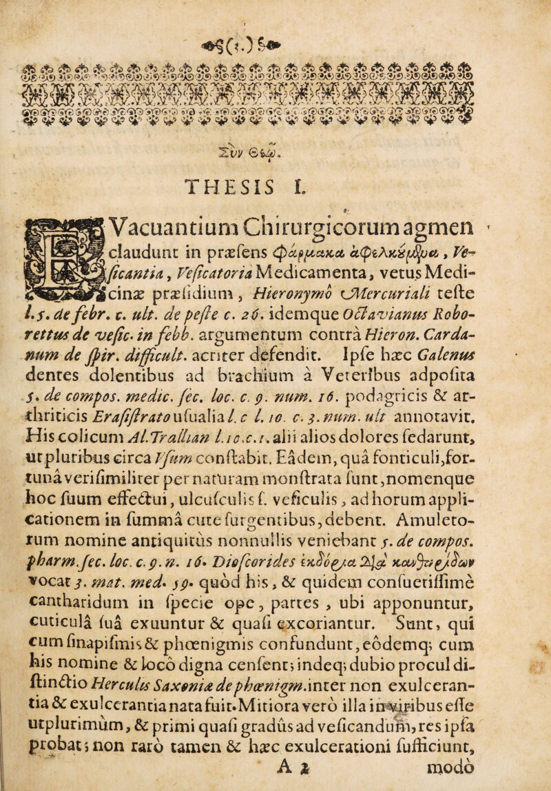 ^ «&> c?b £b jfa <4b tfjb «£> £jb «fb s?b <$> <»t*> <*fe><^S) >X*)f*>® ■ *>-9'S9<2a»&$*&■*)«A*>'30>«A®«AS 'i-*S> 00 ,J>®0® 3a9&<£>Q/‘$2/f) 0®C»AS «*>«»© Kf I/ QjVe)SYs) <5<85<©(s^e?'aYSSV0<5»3) »»3 *'*£■ s*?)-.Sv'?)(SV?)<5*0 C*-i■ (J»£-C*£$jSYifi(**?)(?*«)*»?£> <5j9 ^ «gp v£p cjp <5j-'* qjp ^ qjp qjp qjp <£? q$p ^ <£» qp <y> qjp c£? qp x Ztw 0i^» THESIS I. Vacuantium Chirurgieorum agmen claudunt in prxfens tycippctKct k^Mxpfyu, Ve- \ficantia, Veficatoria Medicamenta, vetus Medi- icinx prxfidium , Hieronymo tJMercuriali tefte Ly. de febr. r. ult. depefte c. 26. idemque Octavianus Robo- rettusde vejic-in febb. argumentum contra Micron. Carda- num de fyir. difficult. acriter defendit. Ipfe hxc Galenus dentes dolentibus ad bracilium a Veteribus adpofita y. de compos, medie, fec. loc. c ;?///&. /<?. podagricis & ar¬ thriticis Erafifirato ufualia/, c /. /<?. c. 3. num. ult annotavit. His colicum Al.Tralhan Lio>c.i.z\n aliosdolores fedarunt, mpluribus circa Vfum conflabit. Eadem, qua fonticuli,for¬ tuna verifimilirer pernatlirammonftrata funt,nomenque hoc fuum efFefiui, ulcufculisf. veficulis * ad horum appli¬ cationem in fumma cute (urgentibus,debent. Amuleto¬ rum nomine antiquitus nonnullis veniebant y. de compos. fharm.Jec. loc.c. Q.n. 16* Diefcorides sxbog/a KcufacJ^u* vocat 3. mat. med. quod his, & quidem confuetiffime cantharidum in fpecie ope 3 partes > ubi apponuntur, cuticula fiia exuuntur & qua fi excoriantur. Sunt, qui cumfmapifmk& phoenigmis confundunt,eodemq; cum his nomine & loco digna cenfencdndeq; dubio procul di- ftinftio Herculis Saxonia dephoenigmanicx non exulceran¬ tia &exulcerantianatafuit*Mitiora vero illain^ijribusefle utplurimum, & primi quafi gradus ad veficandum? res ipfa probat $ non raro tamen &z hxc exulcerationi fufKciunt, A 2 modo