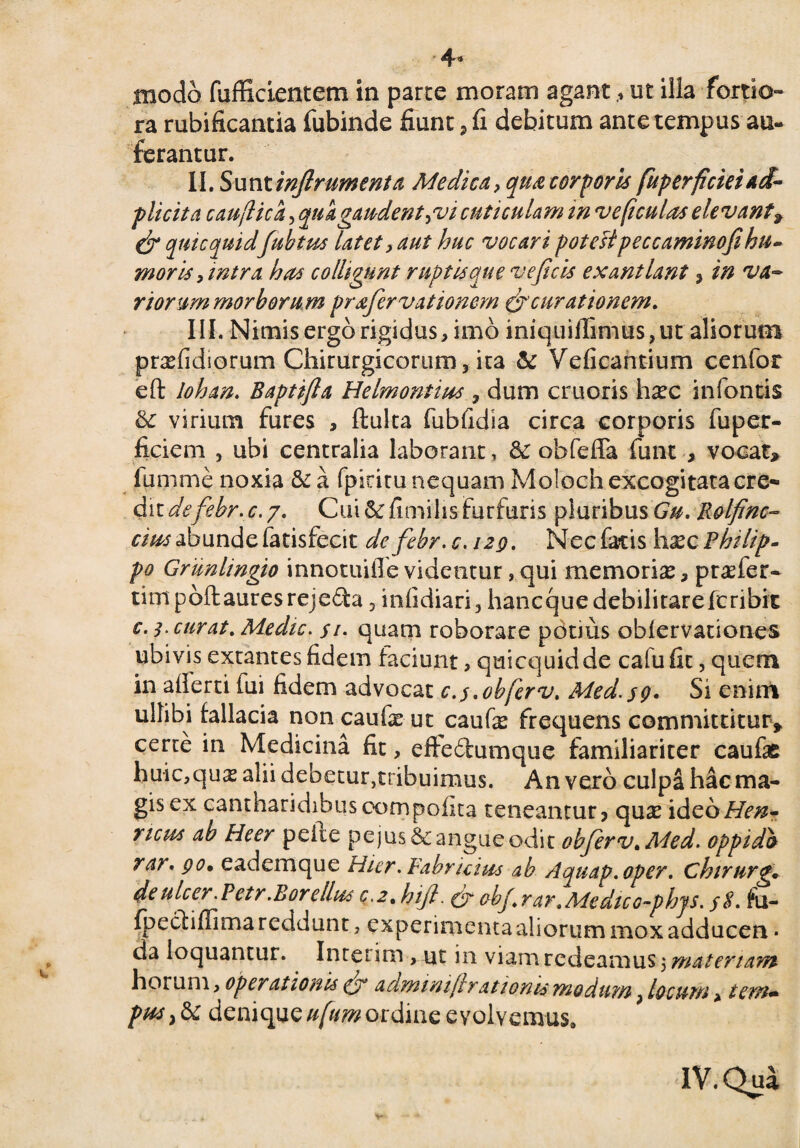 4* modo fufficientem in parce moram agantut illa fortio¬ ra rubificantia fubinde fiunt, fi debitum ante tempus au¬ ferantur. II. Sunt infirumenta Medica* qua corporis fuperficieiad- plicita caujlica, quagaudent *v i cuticulam in ve ficui as elevant, cjr quicquidfiubtus latet * aut huc vocari potettpeccaminofi hu¬ moris * intra has colligunt ruptis que ve ficis exantlant ? in va¬ norum morborum prafiervationem & curationem. III. Nimis ergo rigidus, imo iniquiflimus,ut aliorum prasfidior.um Chirurgicorum, ita & Veficantium cenfor efl: lohan. Baptifta Helmontius 7 dum cruoris hasc infontis & virium fures , fluita fubfidia circa corporis fuper- ficiem , ubi centralia laborant , & obfefla funt , vocat, fumme noxia & a fpiritu nequam Moloch excogitata ere* dit defiebr.c.y. Cui&fimihs furfuris pluribus Gu. Rolfinc- cms abunde fatisfecit de fiebr. c.izq. Nec fatis hxc Philip- po Grunlingio innotuiffe videntur, qui memorias, profer- rimpoftauresrejeffa, infidiari, hancquedebilitarefcribic c. 3. curat. Medie, j/. quam roborare potius obfervationes ubivis excantes fidem faciunt, quicquid de cafu fit, quem in afferri fui fidem advocat c.s.obferv. Med.so- Si enint ullibi fallacia noncaufcut caufe frequens committitur, certe in Medicina fit, effeftumque familiariter caufae huic,quas alii debetur,tribuimus. An vero culpa hac ma¬ gis ex cantharidibus compolita teneantur? quas ideoHen- ncus ab Heer pelie pejus& angue odit obfierv. Med. oppid& rar. 90• eademque Hier. Fabricius ab Aquap.oper. chirurg. deulcer.Petr.Borelhss c,2.hifi. fi- obf.rar.Medico-phjs. jS. fu- fpecliffima reddunt, experimenta aliorum moxadducen * da loquantur. Inrerim , ut in viam redeamus $ materiam horum, operationis ejr adminiflr,atioms modum, locum, tem* pusy & deniqueufumordme evolvemus»