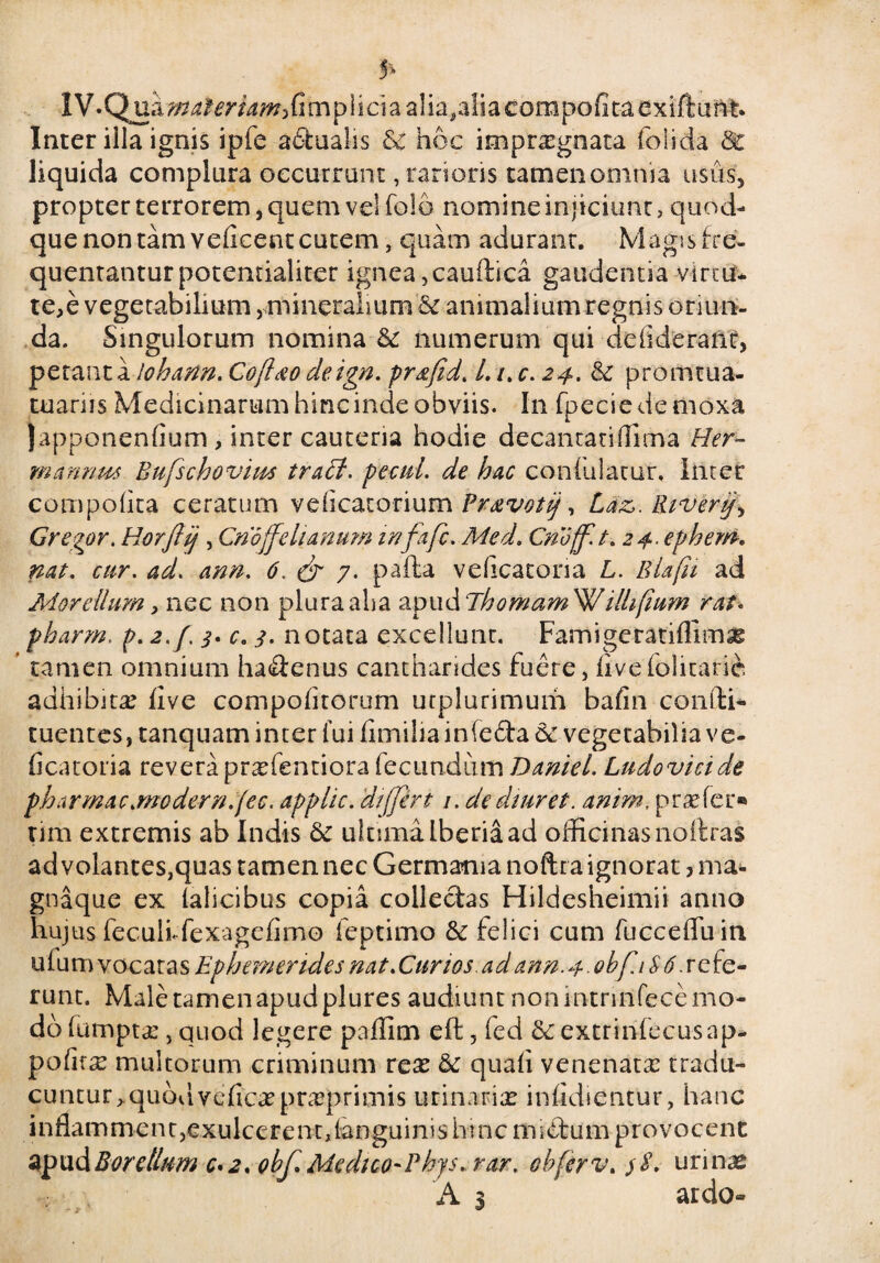 IV.Qua^^m^fimpiiciaalia.aiia corapofita cxiftant. Inter illa ignis ipfe a6tualis & hoc impraegnata foiicia &c liquida complura occurrunt, rarioris tamen omnia usus, propter terrorem, quem vel folo nomine injiciunt> quod¬ que non tam velicent cutem , quam adurant. Magis fre¬ quentantur potentialiter ignea ,caudica gaudentia vir tu* te,e vegetabilium,mineralium animalium regnis oriun¬ da. Singulorum nomina & numerum qui ddideranr, petant a lohann. Coftao deign. pr^fid. L i.c. 24. & promtua- tuariis Medicinarum hinc inde obviis. In fpeciedemoxa Japponenfium , inter cauteria hodie decantatiflima Her- mannus Bufschovim traBl. pecul. de hac confulatur, Incer compofita ceratum veficatorium Fravotij, Laz>. Riverij\ Gregor. Horjlij , Cnoffehanum infa fi. Med. Cnoff.t. 24. ephem. nat. cur. 4^. 6. (fi 7. pafta veficatoria L. Blafii ad Mor ellum, nec non plura aha apud Ehomam^W ilhfium rat* pharm, p. 2,/. 3. c. e notata excellunt. Famigeratiflimx tamen omnium hadenus cantharides fuere, fivefolitaric adhibita’ five compofitorum utplurimum bafin condi- tuentes, tanquam inter fui fimilia infeda & vegetabilia ve¬ ficatoria revera prxfemiora fecundum DanieL Lndovicide pharmac.modern.fec. applic. differt 1. dediuret. anim, praefer® um extremis ab Indis & ultima Iberia ad officinas noftras ad volantes,quas tamen nec Germania noftra ignorat 3 ma- gnaque ex falicibus copia collectas Hildesheimii anno hujus feculf fexagefimo feptimo & felici cum fuccefluin Ulumvocatas Ephemerides nat.Gurzos.ad ann.4.obfi $6 scfe- runt. Male tamen apud plures audiunt non mtnnfece mo¬ do fumptx, quod legere paffim ed, fed & extrinfecusap- pofnx multorum criminum rex & quafi venenatae tradu¬ cuntur ^qubdveficxprxprimis urinariae infidientur, hanc inflamment,exulcerent, [anguinis hinc miftum provocent apudBorellum 0*2. 0bf.Med1co~Phys. rar. obferv. 58. urinas A 3 ardo»