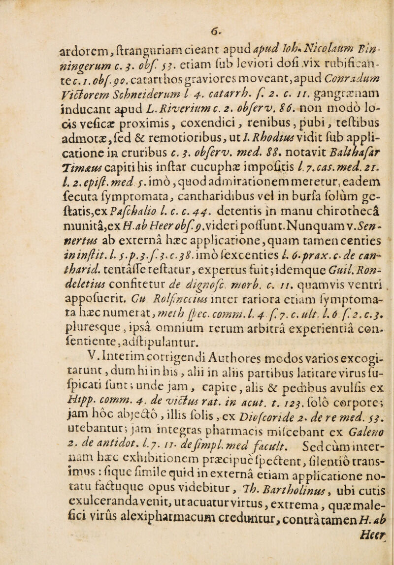 ardorem, ftranguriam cieant apud apud loLNicolaum Bln ningerum c. 3. obf ss- etiam fub leviori dofi .vix rubifican- te c.i.obf. go. catarrhos graviores m oveant, apud Conradum Victorem Scbneiderum l 4. catarrh. f 2. c. //. gangrenam inducant apud L. Riverium c. 2. obferv. S6. non modo lo¬ cis vefiCcT proximis, coxendici, renibus,pubi, teftibus admotas,fed & remotioribus, ut/.Rhodius vidit fub appli¬ catione in cruribus c. 3. obferv. iX notavit Balthafar Tim&us capiti his inftar cucuphse impofitis L7-cas.med.2r» L 2. epifl. med j. imo, quod admirationem meretur, eadem fecuta fymptomata, cantharidibus vel in burfa fo! um ge- ftatis>cxPafchaho /. c. c. 44- detentis in manu chirotheca munita, ex H.ab Heerobf p.videnpoildnt. Nunquam v.Sen- tiertm ab externa hsec applicatione,quam tamencenties ininflit. L/.^^/^.r.^.imofexcenties L 6-prax.c-de can- iharid. tentafleteftatur, expertus fuit jidemque Guil.Ron- deletim confitetur de dtgnofc. merb, c. //. quamvis ventri appofuerit. Gu Rolfnctim mrer rariora etiam fymptoma¬ ta h^c numerat, meth /Lee. comm. I.4 f. 7. c. ult. 1,6 f. 2.0,3. pluresque, ipsa omnium rerum arbitra experientia con* fentientCjadftipulantur. V. Interim corrigendi Authores modos varios excogi¬ tarunt , dum hi in his, alii in aliis partibus latitare virus fu- fpicati iunt; unde jam , capite, alis & pedibus avullis ex Htpp. comm. 4. de victus rat. in acut. t. 123. folo corpore; jam hoc abjedfo , illis (olis, ex Diofcoride 2• de re med. $3, utebantur; jam integras pharmacis miicebant ex Galeno 2. de antidot. Ly. ij. defmpl.med f acuit» Sed cum inter¬ nam ha:c exhibitionem pr^cipuefpeftent, filentiotrans- 5mus: fique arnile quid in externa etiam applicatione no¬ tatu ha&uque opus videbitur, 7h. Bartholinus, ubi cutis cxulceianda venit, utacuaturvirtus, extrema, quasmale- (ici virus alexiphatmacum creduntur, contra tam en Heer