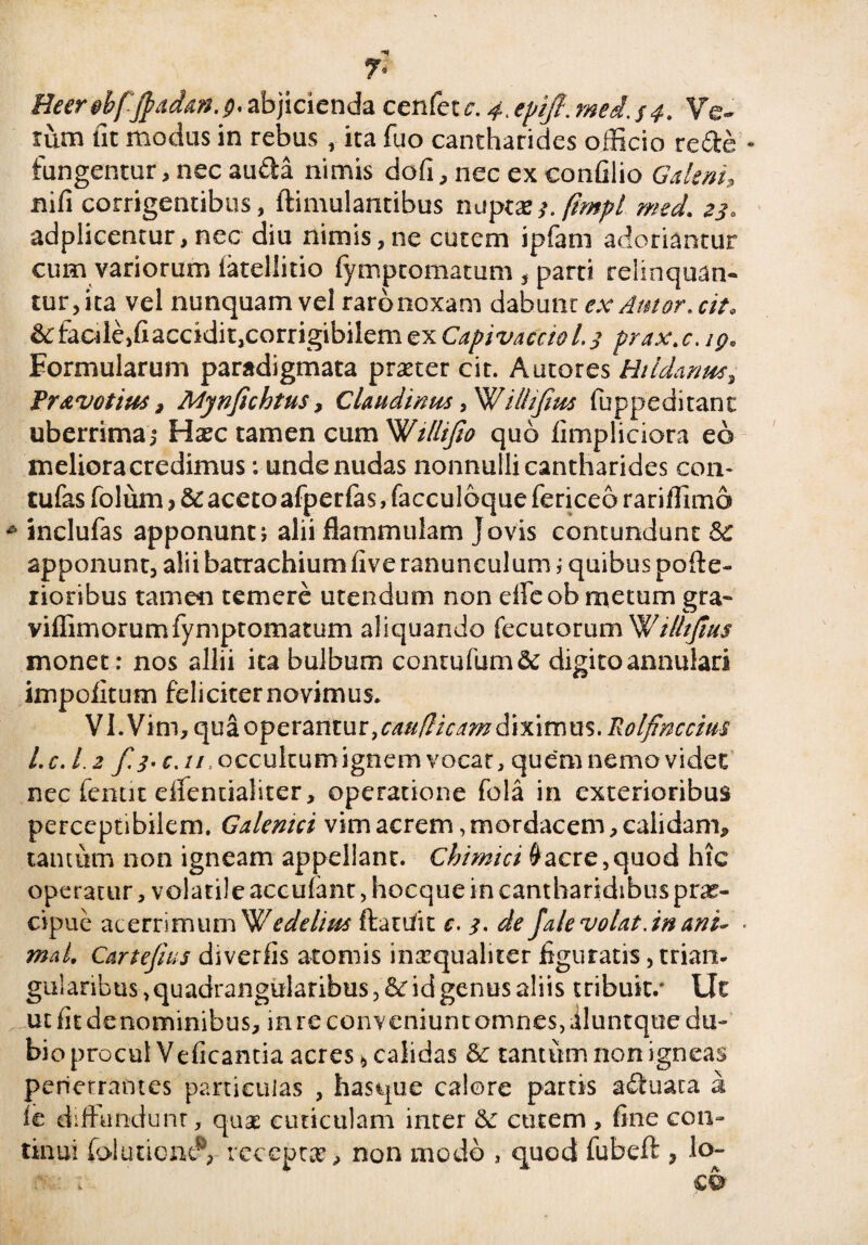 «*r 7« Heerdfjfadav.p' abjicienda cenfetr. 4, epifi. mei. $4, Ve¬ rum iit modus in rebus, ita fuo cantharides officio re de fungentur, nec auda nimis dofi, nec ex confilio Galeni* nifi corrigentibus, ftimulantibus nuptxs.fimpl med. 23. adplicentur, nec diu nimis,ne cutem ipfani adoriantur cum variorum iateliitio fymptomatum , parti relinquan¬ tur, ita vel nunquam vel raro noxam dabunt ex Amor, cit. &:facile,fiaccidit,corrigibilem ex Capivacciol.3 prax.c. ig» Formularum paradigmata praeter cit. Autores Htldantts, fr&votius, Mynfichtus, Claudinus ,W'illifim fuppeditant uberrima,8 Haec tamen cum Willijio quo fimpliciora eo meliora credimus: unde nudas nonnulli cantharides con- tufas folum , & aceto afperfas, facculoque fericeo rariffimo inclufas apponunt j alii flammulam Jovis contundunt & apponunt, alii batrachium five ranunculum; quibus pofte- rioribus tamen temere utendum non effeob metum gra- viflimorumfymptomatum aliquando fecutorum W i//tjius monet: nos allii ita bulbum contufum& digito annulari impolitum feliciter novimus» VI .V i m, qu a o p e ran t u r, caudicam d i x i m u s. Rolfinccius 1. c.1.2 f. 3. c. //, occultum ignem vocat, quem nemo videt nec fenut dfentialiter, operatione fola in exterioribus perceptibilem. Galemci vim acrem,mordacem, calidam* tantum non igneam appellant. Chimici #acre,quod hic operatur, volatile accufant, hocque in cantharidibus prae¬ cipue acerrimum Wedel/us ftaufit c. 3. de fale volat, in anu mal, Cartefius di ver fis atomis inaequaliter figuratis, trian. gularibus, quadrangularibus, &r id genus aliis tribuit.* Ut ut fit denominibus, in re conveniunt omnes, iluntque du- bio procul Veficantia acres 6 calidas & tantum non igneas penetrantes particulas , hasque calore partis aduata 2 ic dffiundunt, quae cuticulam inter & cutem , fine con¬ tinui foluticnt?, receptae > non modo , quod fubeft 3 lo-