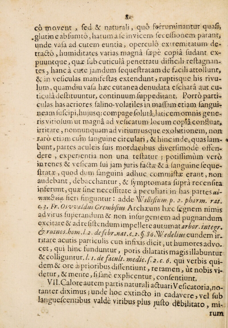 co movent , feci & naturali , quo ferruminantur qua fi, .glutm e abfunuo, harum a fe invicem fecelfionem parant, unde vafa ad cutem euntia, operculo extremitatum de- tradto ,hutniditates varias magna fa?pe copia fudant ex- puuntque,quae fub cuticula penetratu difficili reftagnan- tes-, hanc a cute jamdum fequeftratam de facili attollunt, &in ve ficulas mahifeftas extendunt, ruptisque his rivu¬ lum , quam diu vafa hxc cutanea denudata cfchara aut cu- tiquladeftituuntur, continuum fuppeditant. Porro partii culas has acriores falmo-volatile$ in maflam etiam fangui- neamfufcipi,hujusqicompagefoluta,latice.m omnis gene¬ ris vitiolum ut magna ad vcficatum locum copia confluar, irritare, nonnunquam ad virium'usque expiationem, non raro etiam cum (anguine circulari, & hinc inde, quas lam¬ bunt, partes aculeis iuis mordacibus diverfimode oifen- dere , experientia non una teftatur 5 potiJlimum vero in renes Se veficam lui jam juris fa6te&a (anguine (eque- ftratx , quod dum (anguini adhuc commiftae erant, non audebant, debacchantur, & fymptomata fupra recenfira inferunt, quie ime neceffitate a peculiari in has partesar- rten finguntur: adde Willijidm p. z.pharrn. rat. e.!, tr. Osyvaldm Grembfiw Archium hxc (ignem nimis ad vi tus (upeiandum & non iniurgeniem ad pugnandum excitare & ad rcfiffcndum 1 mpd 1 e r e au t u ma tarbor, inteor. & rumos'hom l2\ defibr.nat.c.i.g. HWedtUm eundem ir. ritare acutis particulis cuci infixis dicit ,ut humoresadvo. cet,qui hinc tunduntur, potis dilatatis magis illabuntur & colliguntur. /. /. defacuit, medic.f.z.c. 6. qui verbis qui- uem & ore a prioribus difleimunt, re tamen, ut nobis vi¬ detur, & mente, h fane explicentur, confentiunr Vil.Caloreautem pmis naturali aauariVeficatoria,no- tanter diximus, unde hoc extinfto in cadavere, vel fub laiiguelcenubus valde viribus plus jufto debilitato mi- * J ' v j rum