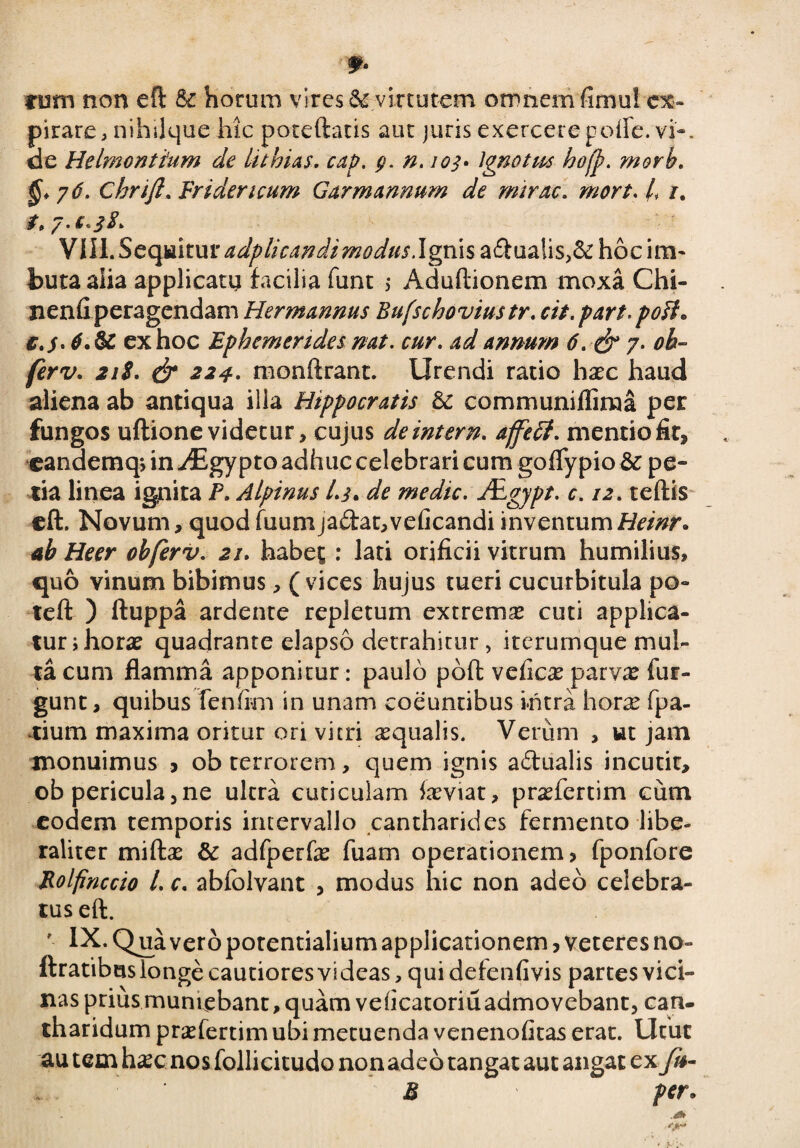 tum non eft Sc horum vires 62 virtutem omnemfimui cx- pirare, nihilque hic poteftatis aut juris exercere polle. vi'-, de Helmontium de inhias, cap. g. n. 103* Ignotus hojp. morh. /6. Chrift. Frideruum Gar mannum de mirae. mort. h /. 2. 7. e. 38. VIII. Sequitur adplicandimodus. Ignis a£Iualis,& hoc im¬ buta alia applicatu facilia funt $ Aduftionem moxa Chi- nenfi peragendam Hermannus Bufschoviustr. cit.part.poft. c.j. 4. & ex hoc Ephemerides nat. cur. ad annum 6. & 7. oh~ ferv. 218. & 224. monftrant. Urendi ratio haec haud aliena ab antiqua illa Hippocratis & communiflima per fungos ultione videtur, cujus deintern. affeff. mentio fit, eandemq, in ^Egypto adhuc celebrari cum goflypio & pe- tia linea ignita P. Alpinus l.s* de medie. Agjpt. c. 12. teftis eft. Novum, quod fuumjadat,veficandi inventum Heinr. ab Heer obferv. 21. habet : lati orificii vitrum humilius, quo vinum bibimus, ( vices hujus tueri cucurbitula po~ teft ) ftuppa ardente repletum extrema cuti applica¬ tur ; horae quadrante elapso detrahitur, iterumque mul¬ ta cum flamma apponitur: paulo poft velicae parvas fur- gunt, quibus Tenlim in unam coeuntibus intra horas fpa- xium maxima oritur ori vitri aequalis. Verum , ut jam monuimus , ob terrorem, quem ignis a&ualis incutit, ob pericula 5 ne ultra cuticulam Jaeviat, praefertim cum eodem temporis intervallo cantharides fermento libe» raliter miftae & adfperfas fuam operationem, fponfore Rolfinccio L c. ablblvant , modus hic non adeo celebra¬ tus eft. ' IX. Qua vero potentialium applicationem, veteres no- ftratibus longe cautiores videas, qui defenfivis partes vici¬ nas prius muniebant, quam veheatoriu admovebant, can¬ tharidum praefertim ubi metuenda venenofitas erat. Utut au tem hxc nos follicitudo non adeo tangat aut angat ex fu- M per.