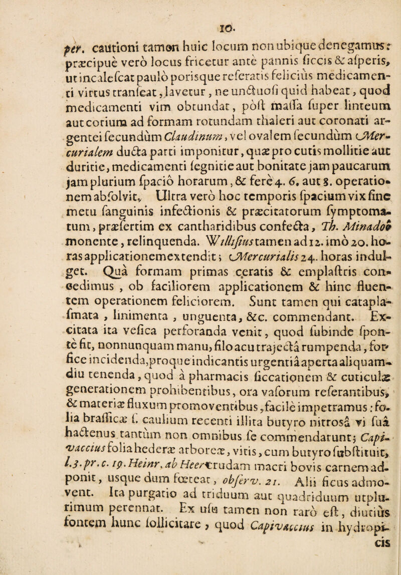 IO- per. cautioni tamen huic locum non ubique denegamus r prscipue vero locus fricetur ante pannis ficcis & afperis, utincalefcat paulo porisquereferatis felicius medicamen** d virtus tranfeat, lavetur , ne undtiofi quid habear, quod medicamenti vim obtundat, poft matfa (uper linteum aut corium ad formam rotundam thaieri aut coronati ar¬ gentei fecundum Claudimm, vel ovalem fecundum CMer- curialem dudfca parti imponitur, qua? pro cutis mollitie aut duritie, medicamenti (egnicieaut bonitate jam paucarum jam plurium fpacio horarum. 6c fere 4. 6, aut 3. operatio* nem abfolvit* Ultra vero hoc temporis fpacium vix fine metu fanguinis infe&ionis & praxitatorum fymptoma- tum, pradertim ex cantharidibus confe&a, Th. Minadoi monente, relinquenda. W/////?^ tamen ad 12. imo 20. ho¬ ras applicationemex tendit i CMercunalisz4. horas indui- get. Qua formam primas ceratis emplaftris con» cedimus , ob faciliorem applicationem &: hinc fluen¬ tem operationem feliciorem. Sunt tamen qui catapla- fmata , linimenta , unguenta, &c. commendant. Ex¬ citata ita vefica perforanda venit 5 quod fubinde fpoti- te fit, nonnunquam manu, filo acu trajecta rumpenda, for* fice incidenda,proque indicantis urgentiaapertaaliquam^ diu tenenda,quod a pharmacis ficcationem & cuticuls generationem prohibentibus, ora vaforum referancibus, & materix fluxum promoventibus,facile impetramus; fo. lia braflicas i. caulium recenti illita butyro nitrosa vi fua. hailenus tantum non omnibus fe commendarunt. Capi- vaccius folia hederae arborea?, vitis, cum butyro fubflituit* l.l.pr.c- ig.Heinr. ab Hwcrudam macri bovis carnem ad- ponit, usque dum teteat, objtrv.21. Alii ficus admo¬ vent. Ita purgatio ad triduum aut quadriduum utplti- rimum perennat. Ex ufu tamen non raro eft, diutius fontem hunc iollicitare * quod Capivatcius in hydrops- > - cis