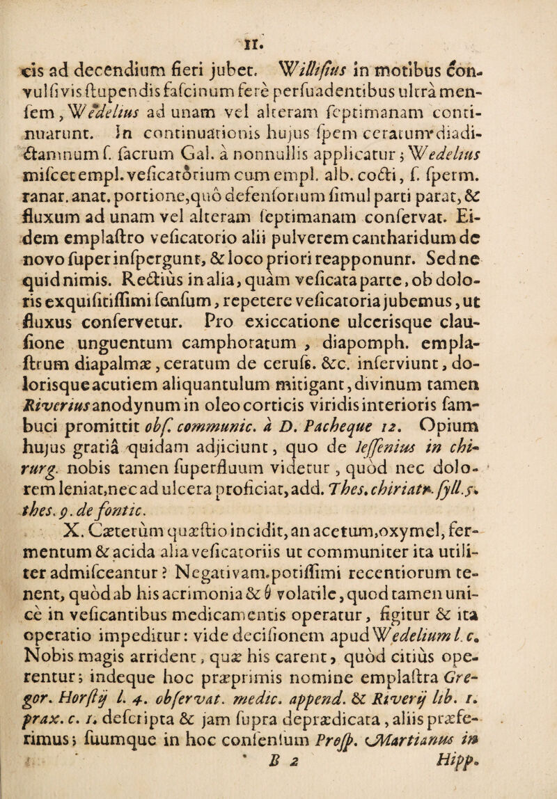 cis ad decendium fieri jubet, ^Villiftus In motibus con- vulfivisftupendisfafcinurnfere perfuadentibus ultra men- femyWedelius ad unam vel alteram fcptimanam conti¬ nuarunt. In continuationis hujus fpem ceratunrdiadi- ftamnomf. fiacrum Gal. a nonnullis applicatur $ Wedelws mifcetempl.veficatoriumGumempl. aib.cofti, fi fperm. ranar. anat. portione,quo defenfonum fimul parti parat, & fluxum ad unam vel alteram feptimanam confervat. Ei¬ dem emplaftro veficatorio alii pulverem cantharidum dc novo fuper infpergunr, & loco priori reapponunr. Sed ne quid nimis. Re&ius in alia, quam veficata parte, ob dolo¬ ris exquifitiffimi fienfium, repetere veficatoria jubemus, ut fluxus confervetur. Pro exiccatione ulccrisque clau- fione unguentum camphotatum , diapomph. empla- ftrum diapalmx, ceratum de ceruft. 6ec. inferviunt, do- lorisqueacutiem aliquantulum mitigant,divinum tamen It/wr/ofanodynumin oleo corticis viridis interioris fam- buci promittit ohfl communic. a D. Pacheque 12. Opium hujus gratia quidam adjiciunt, quo de lejjenim in chi~ rurg. nobis tamen fuperfiuum videtur, quod nec dolo¬ rem leniat,nec ad ulcera proficiat, add. Thes> chiriat*.fyll.$+ thes.p.de fonti c. X. Cseterum quxftio incidit, an acetum,oxymel, fer¬ mentum & acida aliaveficatoriis ut communiter ita utili¬ ter admifceantur ? Negativam.potiffimi recentiorum te¬ nent, quod ab his acrimonia volatile, quod tamen uni¬ ce in veficantibus medicamentis operatur, figitur & ita operatio impeditur: videdecifionem apudWedeliumLc. Nobis magis arrident, qux his carent? quod citius ope¬ rentur; indeque hoc prxprimis nomine emplaftra Gre¬ gor. Horftij L 4. ob fervat, medie. append. dc Riverij lib. /. prax. c. /♦ deficripta dc jam fiupra deprxdicata, aliis profe¬ rimus? fuumque in hoc confenlum Profp, CMartiamts m • B 2 Hipp.