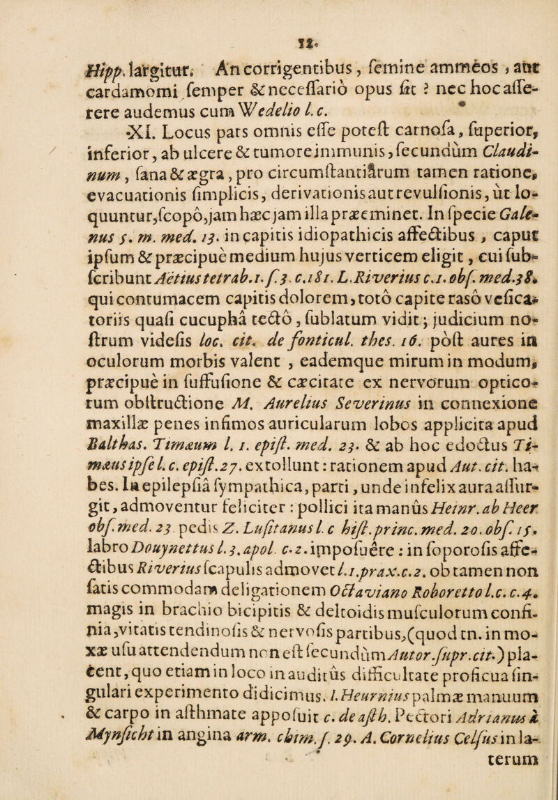 §Upp. lafgitur. An corrigentibus, femine ammeos * ant cardamomi femper geneceflario opus Iit ? nechocaffe- rere audemus cumWedelio L c. •XL Locus pars omnis e fle poteft carnofa, fuperior, / inferior, ab ulcere & tumore jmrnunis , fecundum Claudi- num, fana & aegra, pro circum (huuiSmm tamen ratione, evacuationis fimplicis, derivanonisautrevulfionis,ut lo- quuntur,fcop6,jam haec jam illa pr^eminet. In fpecie Gale¬ nus f. m. med. 13. in capitis idiopathicis affedibus > capue ipfum&pnecipue medium hujus verticem eligit, eui (ub- feribunt Aettustetrab.i-f-3 c.iSi, L.Riveriusc.i.obf. med.38« qui contumacem capitis dolorem, toto capite raso vefica* toriis quafi cucupha tedo, fubiatum vidit; judicium no- ftrum videfis loc. cit. de fonticul. /tf. pbft aures in oculorum morbis valent , eademque mirum in modum, pr^cipue in fuflufione & caecitate ex nervorum optico¬ rum obltrudione M. Aurelius Severinus in connexione maxilla penes infimos auricularum lobos applicita apud Balthas. Ttm&um l. 1. epift. med. 23. & ab hoc edodus 7/- mmsipfel. c. epift.27. extollunt: rationem apud Aut. a/. ha^ bes. Ia epilepfiafympathica, parci, unde infelix aura aflur- git, admoventur ieheiter : pollici ita manus Heinr.ab Heer obf med. 23 pedis Z. Lufitanusl. c hifl.prine. med. 20. obf. labroDoujnettusI.3,apol. c-^.irnpoluere: in fop oro fis affe¬ ctibus Rivenus (capulis admovet l.i.prax.c.2. ob tamen non iatis commodam deiigationem O5iaviano Roboretto l.c. 0.4» magis in brachio bicipitis & deltoidismufcuiorumconfi- nia,vitatis tendinofis& nervofispartibus,(quod tn. inmo- xasufuattendendumncnefHec u n d u ni A utor fupr. ciu ) p i a - 6ent,quo etiam in loco inauditus difficultate proficua lin¬ gulari e x p e ri m e n t o d i d i ci m u s. /. Heurnius p al m x ma nu u m . & carpo in aflhmate appoluit c. deaftb.Ptcton Adrianusk Mynfichtm angina arm. cbim.f\ 2fi. A. Cornelius Celfusm la¬ terum