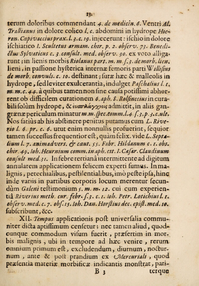 13* tetorn doloribus commendant 4> de mediem. Ventri vf/, Trallianus in dolore colieo /. c. abdomini in hydrope Hie- ren. Capivacciusprax.L 3.C. ig. injecerunt: ifchio in dolore ifchiatico L Scultetus armam. chtr. p. 2. obferv. 73. Benedi- £tm Sylvaticus c. j.confult. med. obferv. go. ex voto alliga* runt > in lienis morbis Riolanuspare. m. mf.3. demorh. lien. lieni, in paflione hyfterica internae femoris partiWillifius de morb. convuls. c. 10. deftinant 5 furae haec & malleolis in hydrope, fedleviter exulcerantia, indulget Pafchalius L /* m. m. c. a quibus camennon fine caufa potiffimi abhor¬ rent ob difficilem curationem 6,aph. S.Rolfinccius in cura¬ bili folum hydrope, dcivanr&kyxvoigadmittit,in aliis gan¬ graenae periculummmzxxxxm.m. (pec.C0mm.L4 f.3*p. j>c,ult. Nos fatius ab his abftinere penitus putamus cum L. Rive- r/0 /, pr. c. utut enim nonnullis profuerint, fequior tamen fucceflus frequentior eft, quam felix, vide L. Septa¬ lium L 7. animadvers. & caut. yy. Hildanum c. /. obs. chir. 4g% loh. Heurmum cornm. inaph. cit. /. Csfar. Claudinum conjnlt med.31. In febre rertiana intermittente ad digitum annularem applicationem felicem experti fumus. In ma¬ lignis , petechialibus, peftilentiahbus,imopefteipfa,hinc inde variis in partibus corporis locum merentur fecun¬ dum Galeni teftimonium y. /#. 12. cui cum experien¬ tia River tus meth. cur. febr* f.3. c.i. loh. Petr. Lotichiusl. r* obferv. med. c. 7. obfi$. loh. Zto. Horftius dec. epifl. /0. fubfcribunt,6cc. Xll. Tempus applicationis poft univerfalia commu¬ niter dida aptiffimum cenfetur; nec tamen aliud, quod-* cunque commodum vifum fuerit , praefercim in mor¬ bis malignis , ubi in tempore ad haec venire > rerum omnium primum cft, excludendum, diurnum , nodur- num , ante & poli prandium ex cMercuriali , quod pradentia materias morbific# indicantis monftrat, pari- B 3 terque