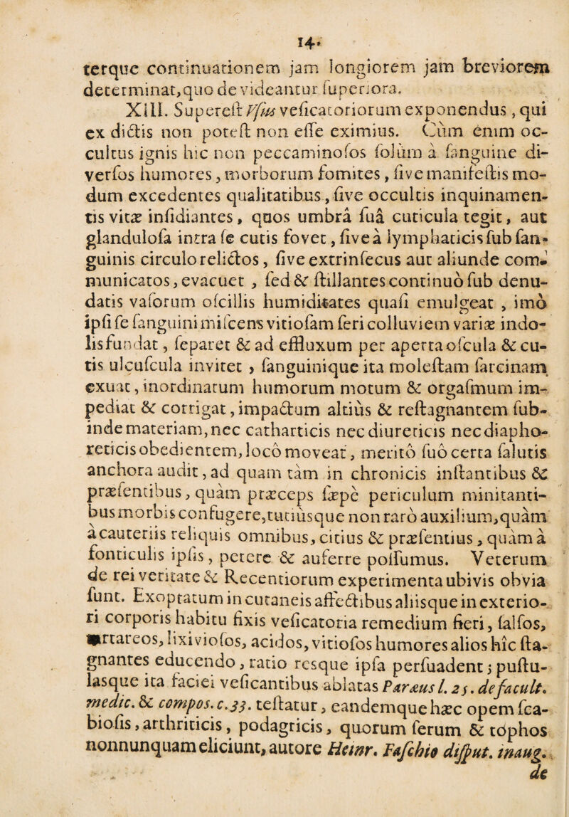 14* terque continuationem jam longiorem jam breviorem determinat,quo de videantur iuperiora. XIII. SupereitT^veficacoriorumexponendus ,qui ex dictis non poteft non eiTe eximius. Cum enim oc¬ cultus ignis hic non pecca mi no fos foliirn a fanguine di- verfos humores , morborum fomites, live manifeftis mo¬ dum excedentes qualitatibus, five occultis inquinamen¬ tis vkx infidiantes, qaos umbra fua cuticula tegit, aut glandulofa intra (e cutis fovet, fivea lymphaticisfubfati» guinis circulo relictos, fiveextrinfecus aut aliunde com¬ municatos , evacuet , fed&r ftillantes continuo fub denu¬ datis vaforum ofcillis humidkates quali emulgeat , imo iplife fanguinimifcens vitiofam feri colluviem variae indo- lisfundat, ieparet & ad effluxum per apertaofcula Secu¬ tis ulcufcula invitet > fanguinique ita moleftam farcinam. exuat, inordinatum humorum motum Se orgafmum im¬ pediat 8c corrigat, impactum altius Sc reftagnantem fub- inde materiam, nec catharticis nec diureticis nec diapho¬ reticis obediemem, loco moveat, merito luo certa falutis anchora audit, ad quam tam in chronicis initantibus Sc prasfentibus, quam prxeeps fepe periculum minitanti¬ bus morDisconkigere5tiumsque non raro auxilium,quam a cauteriis reliquis omnibus, citius Se pvx lentius, quam a fonticulis iplis, petere Se auferre polfumus. Veterum de rei veritate Se Recentiorum experimenta ubivis obvia fune. Exoptatum in cutaneis aftedibus aliisque in exterio¬ ri corporis habitu fixis veficatoria remedium fieri, lalfos, i^rtai cos, lixivio fos, acidos, vi tiofos humores alios hic fta- gnantes educendo, ratio resque i pia perfuadent > puftu- lasque ita iaciei veficantibus ablatas Parius l. 2$. defacuit* medie. Sc compos, c.33. teltatur, eandemque hxc opem fca- biofis, arthriticis, podagricis, quorum ferum 8e tdphos nonnunquam eliciunt, autore Heinr» Fajchio dtj^ut. waug.