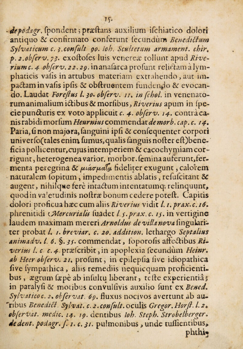 -depodagr. fpondent; prarftanS auxilium ifchiatico dolori arui quo &c confirmato conferunt fecundum Benedictum Sylvaticnm c. i.confidt 90. i oh. Scultetiim arm ament. chir0 p. 2.obferv. 73. exoftofes luis venerem tollunt apud Rive- riumc. 4 obferv. 22. 29. inanafarca profunt relictam a lym¬ phaticis vafis in artubus materiam extrahendo, aut im. padaminvafis ipfis & obfteuentem fundendo & evocan- do. Laudat Forejlus l. 30* obferv. //, in fchol. in venenato- nmianimaliumidibus&morfibus, Riverms apum in fpe- ciepunduris ex voto applicuit c. 4. obferv. 14. contra ca¬ nis rabidi morfum Heurmus commendat de morb. cap. c. 14. Paria, fi non majora, fanguini ipfi & confequenter corpori univerfo(tales enim fumus,qualis fanguis nofter eft)bene- ficia pollicentur,cujus intemperiem & cacochy miam cor¬ rigunt , heterogcnea varior, morbor.feminaauferunt,fer- menta peregrina 8c /uidrjuciQj fideliter exngunt, calorem naturalem fopitum, impedimentis ablatis, refufcitant &C augenr, nihilqwie fere intadum intentatumq-, relinquunt, quod in va?erudinis noftr# bonum cedere poteft. Capitis dolori proficua hxc cum aliis River i m vidit l. 1. prax. c. 16. phrenitidi cMercurialis fuadet Ls-prax, c. 1j. in vertigine laudem maximam mereri Arnoldm de villa nova fingukri- ter probat L /. brevur. c. 20. addition. lethargo Septalius animadv♦ /, 6. §.^/. commendat, foporofis afFeditms Ri- veripts i. c c.4. prsdcribit ,in apoplexia fecundum Heinr. ab Heer obferv. 21. profunt, in epdepfia live idiopathica five fympathica, aliis remediis nequicquam proficienti, bus, aegrum fepe ab infultu liberanr, tefte experientias in paralyfi 6c motibus convuifivis auxilio funt ex Bened. Sylvaticoc. 2, obfeervat. 69. fluxus nocivos avertunt ab au- ribus Bencditl. Sylvat. c. 2.confult. oculis Gregor. Horfe. 1.2* ob fervat. medie. 14. 19. dentibus loh. Steph. Strobelberge?\ dedent, podagr.f. 1. c. 31. pulmonibus , unde suffientibus.