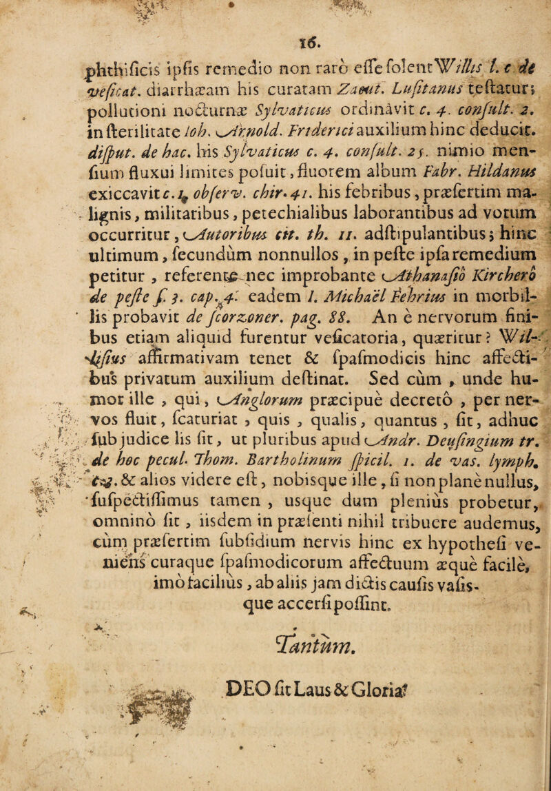 phthificis ipfis remedio non raro efle fo!entWtlhs L c de veficat. diarrhaeam his curatam ZamL Lufttmus reflaturi pollutioni nodufr&e Sylvatteus ordinavit c. 4. confult, 2. in fterilitate^/h nnold. Fnderui auxilium hinc deducit. dijfiut. de hac» his Sylvaticm c. 4. confult. nimio men- fium fluxui limites poiuit, fluorem album Fabr. Hildmus exiccavitr.4 obferv, chir»4i- his febribus ^prasfertim ma- lignis, militaribus, petechialibus laborantibus ad votum occurritur, ^Autoribus ctt. th. //. adftipulantibusj hinc ultimum, fecundiim nonnullos , in pefte ipfa remedium petitur , referente nec improbante ^Aihanafib Kircherb de pefte f. $. cap.yf-: eadem I. Michael Febrim in morbil¬ lis probavit de Jcorzoner. pag,. 88. An e nervorum fini¬ bus etiam aliquid furentur veficatoria, quaeritur? Wil- dtifius affirmativam tenet & fpafmodicis hinc affedi- bus privatum auxilium deftinat. Sed cum , unde hu¬ mor ille , qui, lAnglorum pr^cipue decreto , per ner¬ vos fluit, fcaturiat , quis , qualis, quantus , fit, adhuc ftib judice lis fit, ut pluribus apud ^Alndr, Beuftngium tr. i de hoc pecuL ihom. Bartholinum fpicil. 1. de vas. lymph. alios videre eft, nobisqye ille, fi non plane nullus, 'fufpediflimus tamen , usque dum plenius probetur, omnino fit, iisdem in praefenti nihil tribuere audemus, cum praefertim fubfidium nervis hinc ex hypothefi ve* niehs curaque fpafmodicorum affectuum aeque facile, imo tacilms, ab aliis jam didis caulis vafis- que accerfipoffint. . . 1Tantum. DEO fit Laus & Gloria?