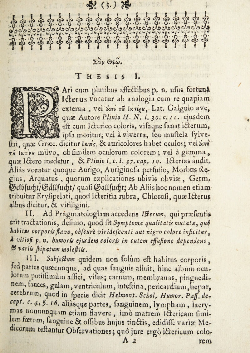 (b) , j y T T T T T T T t 5 f i i i ... . Evy ©g^. ■ « Thesis L Ari cum pluribus affe£iibus p. n» ufus fortuni Icfler us vocatur ab analogia cum re quapiam externa 9 vel&zrv rS Lat. Galgulo ave* quse Autore Plinio H> N, l. 30, c> 11. ejusdem eft cum Icterico coloris, vifaque fanat iterum, __ ipfa moritur* vel a viverra, feu muftela fyive* ftn, quae Grax. dicitur Hv$> & auricolores habet oculor; velari vi Ikvv* milvo, obfimikm oculorum colorem; vel a gemma, qirje Ififcero medetur, $c Flinio L c. L 17» cap, 10. Lfterias audit* Alias vocatur quoque Aurigo, Aiiriginofa perfufio, Morbus Re¬ gius, Arq.uat.us , quorum explicationes ubivis obviae, Gerrru @c(6ftU§t/@40fu^f/ qua fi ©allfuc^t; Ab Aliis hoc nomen etiam tribuitur Eryfipelati, quod L&eritia rubra, Chlorofi, quae Iderus albus dicitur, & vitiligini* II. Ad Pragmatolcgiam accedens Ifterutn, qui praefentis erit traftationis, definio, quod fi t Symptoma qualitatis mutat quo habitus corporis flavo, obfcuri viridefcenti aut nig^o cobre inficitur 9 i vitioji p. n. humoris ejusdem coloris in cutem effufione dependens , & variis fiipatum molefliis, III. Subje&um quidem non folurn eft habitus corporis* fed partes quaecunque, ad quas fanguis alluit, hinc album ociu lorum potigimum affici, vilus; carnem, membranas, pinguedi¬ nem, fauces, gulam, ventriculum, inteftina, pericardium,hepar, cerebrum, quod in fpecie dicit Helmont. Schol, Humor. Pajf[ de* cept. c. 4, §t us, aliasquc partes, languinem, lympham , lacry- rnas nonminquim etiam flavere, imo matrem iStericam fimi- lem foetum, (anguine & offibus hujus tinftis, edidifle variae Me- icorum teft.antur OMervationes; qu6 jure ergo i£ierieum colo A 2 ’ ‘ rem