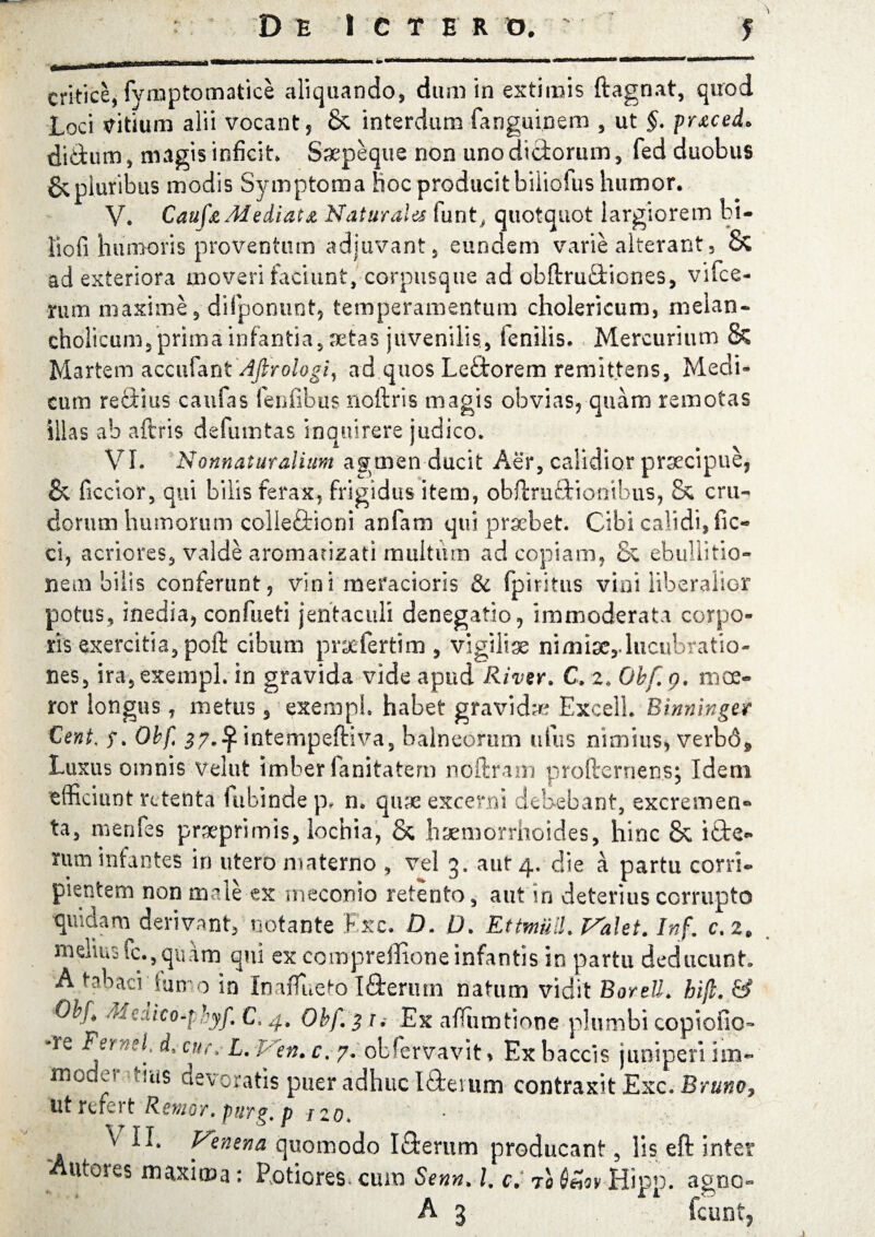 Loci ditium alii vocant, & interdum fanguinem , ut §. prxced* didtum, magis inficit» Saepeque non unodiciorum, fed duobus & pluribus modis Symptoma hoc producit biliofus humor. V. Caufa Mediat £ Naturales funt, quotquot largiorem bi- liofi humoris proventum adjuvant, eundem varie alterant3 & ad exteriora moveri faciunt, corpusque ad obflruftiones, vifce- mm maxime, difponunt, temperamentum cholericum, melan¬ cholicum, prima infantia,aetas juvenilis, fenilis. Mercurium & Martem accufantAfirologi, ad quos Le£torem remittens, Medi¬ cum refitms caufas fenfibus noftris magis obvias, quam remotas illas ab aftris defumtas inquirere judico. VI. Nonnaturalium agmen ducit Aer, calidior prsecipue, & ficcior, qui bilis ferax, frigidus item, obftru&ionibus, & cru¬ dorum humorum colleftioni anfam qui praebet. Cibi calidi, fic- ci, acriores, valde aromatizat! multum ad copiam, & ebullitio- nem bilis conferunt, vini meracioris & (piritus vini liberalior potus, inedia, confueti jentaculi denegatio, immoderata corpo¬ ris exercitia, poft cibum prscfertim , vigiliae nimise,.lucubratio¬ nes, ira,exeiiipL in gravida vide apud River. C. 2. Obf.g. moe¬ ror longus, metus, exempb habet gravidae Excell. Btnmngdr Cent, y. Obft 37»^ intempeftiva, balneorum uius nimius, verbd* Luxus omnis vellit imber fanitatem noftram profternens; Idem efficiunt retenta lubinde p, n» qnx excerni debebant, excremen¬ ta, menfes prxprimis, lochia, & haemorrhoides, hinc & i£te- rum infantes in utero materno , vel 3. aut 4. die a partu corri¬ pientem non male ex meconio retento, aut in deterius corrupto quidam derivant, notante Exc. D. 0. Ettmull. Valet. Inf. c.z. imYm fc., quam qui ex compreffione infantis in partu deducunt A tabaciiun 0 in Inaflueto Ifterum natum vidit Borett. hijl. & '^-'ico-phyf. CV4, Ohf. 3 r. Ex afuimtione plumbi copicfic- *Ye Femeh i cur.* L. Vtn. c. 7. obfervavit, Exbaccis juniperi im- rncQcr tm$ devoratis puer adhuc Idei um contraxit Exc. Bruno, ut refert Retuor, purg. p izo* ^ U* Venena quomodo I&erum producant, lis eft inter 'Antores maxima: Potiores cuin Senn, l. c. 70 $£iy Hipp. agne- A 3 fcunt,