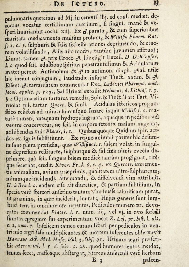 pulmonaris quercinus ad Mj. in cerevif Ifcj. ad conf. mediet, de- cottus vocatur certiliimum auxilium , fi fingni. mane & ve- fperi hauriantur cochl. xiij. Ex c? parata , & cum fuperioribus maritata medicamenta multum profunt, Pbarm. Rat. f. 2. c. i. fulphuris & falis fixi efferationes deprimendo, & cruo- rem volatilifando, Aliis alio modo, tantum juvamen afferuntj Limat, tamen <?. prae Croco tf. hic eligit Excell. D D.lTepfer. I, c quod fcil. aduftione (piritus penetrantillimus &. Acidularum mater pereat. Antimoium & in antimon. diaph <?ial. utile hic ineunt conjugium , laudandae infuper Tinct. antim. & t?- Effent. g. tartarifatam commendat Exc, Ludovici Pharmac. mod,- fecul. applic. p. f2p., Sai Urinae extollit Helmont. d.Litbiaj c.%. §.2.Optima etiam tartarea remedia,Spir.&Tind.TartTart Vi- triolat pii. tartar Querc. & firoil. Acidulas idericos progao- ftico reiicios ad miraculum ufque fanare inquit l. c, ma¬ ture tamen, antequam hydrops ingruat, aquaque tripedibus vel ventre coacervetur, ne fcii. in corpore retentae malum augeant, adhibendas Vult Piat er J. c. Quibus quoque Quidam fpir. aci¬ dos ex lignis fubftitunnt. Ex regno anim ali pariter hic defum- ta funt piura praeOdia,. qux IPAUifius L c. falem volat, in Ungui¬ ne depreffum reftituere, iulphurque & ial fixa nimis eveda de¬ primere quo fcil. fanguis bilem modice tantum progignat, rite- que fecernat, credit. River. Pr. l. 6. c. 4. ex Quercet. excremen¬ tis animalium, avium praeprimis, qualitatem uitro-fulphureanj, miramque incidendi, attenuandi, & diffolvendi vim attribuit. H. a Bra l. c. eadem eife ait diuretica, & partium fubtilium, in fpecie vero ftercori anferino tantam^vim inefle calorificam putat, ut gramina, in qux inciderit, inurat; Hujus generis funt lum¬ brici terr. in omnium ore repentes* Pediculos numero xi. devo¬ ratos commendat Plater. I. c. num. iiij, vel vj. io ovo (orbili fumtos egregium fui experimentum vocat Z. Luf. pr. bifi. I. ult. c. 2. num. 7. Infelicem tamen curam Ideri per pediculos in ven¬ triculo »gri fefe multiplicantes & mortem inferentes obPervavit Hann&us Ati Med. Hafn. Vol. ^.Obf, pr. illinam aegri praefcri- bit Mercurial. I. 7 d, febr. c. zS. quod humores lentos incidat, tenues fecet, craffosque abffergatj Stercus anferculi vere herbam B 3 pafcen-