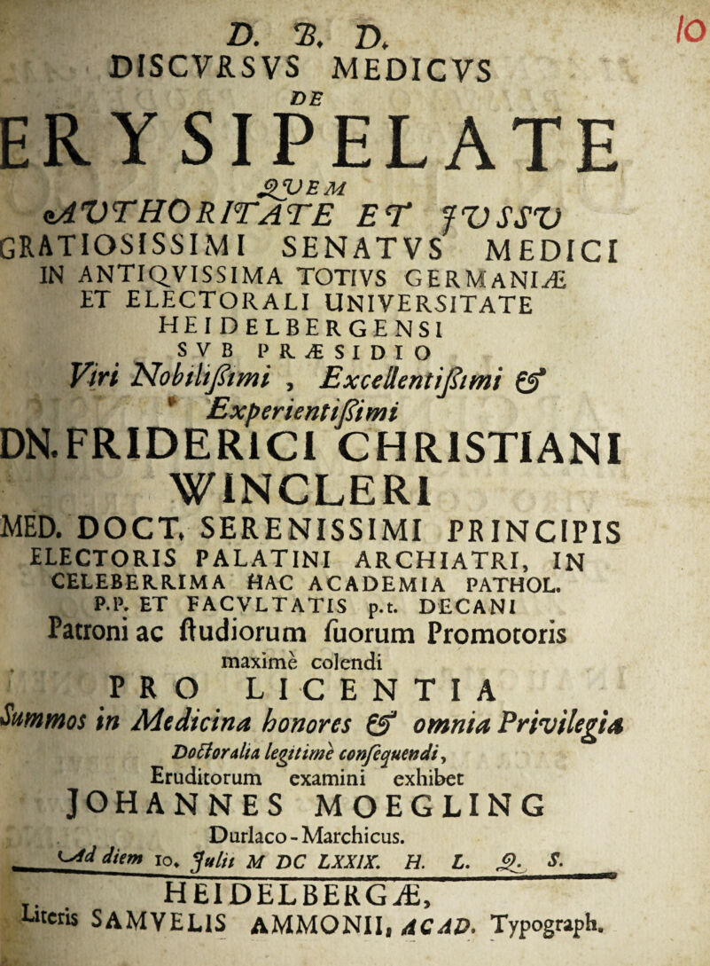 /o D. % D* DISCVRSVS MEDICVS DE ERYSIPELATE £VEM aAVTHORITATE ET fVSSV gratiosissimi senatvs medici IN ANTIQVISSIMA TOTIVS GERMANIA ET ELECTORALI UNIVERSITATE HEI DELBERGENSI SVB PRAESIDIO Viri Nobtltfami , Excellentijhmi £5* * Experientifiimi DN.FRIDER1CI CHRISTIANI t t r' WINCLER1 MED. DOCT, SERENISSIMI PRINCIPIS HECTORIS PALATINI ARCHIATRI, IN CELEBERRIMA HAC ACADEMIA PATHOL. P.P. ET FACVLTATIS p.t. DECANI Patroni ac ftudiorum luorum Promotoris maxime colendi PRO LICENTIA Summos in Medicina honores & omnia Privilegia Dottoralia legitime confequendi, Eruditorum examini exhibet JOHANNES MOEGLING Durlaco - Marchicus. — io. ?«/// m DC LXX1X. H. L. g. S. _. heidelbergae, iteris SAMVEL1S AMMONII, dCAD. Typograph.