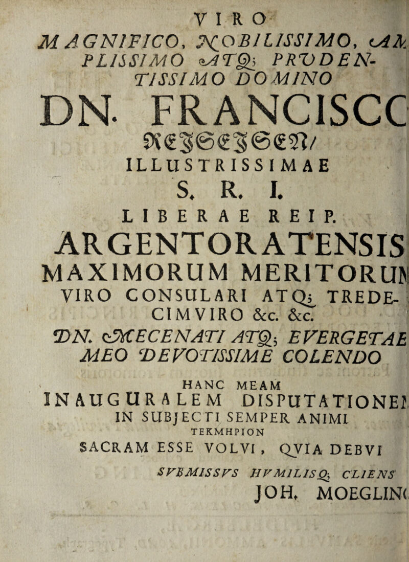 MAGNIFICO, MOBILISSIMO, cAA PLISSIMO MTQ, PRVDEN¬ TI SS IMO DOMINO DN. FRANC1SCC 9i€S@<£3@<m/ ILLUSTRISSIMAE S. R. I. LIBERAE R E I P. ARGENTORATENSIS MAXIMORUM MERITORUM VIRO CONSULARI ATQi, TREDE- CIMVIRO &c. &c. | T>N zMECENATI ATQb EVERGETAE MEO DEVOTISSIME COLENDO HANC MEAM INAUGURALEM DISPUTA TIONEI IN SUBJECTI SEMPER ANIMI TEKMHPION SACRAM ESSE VOLVI, QVIA DEBVI SVBM1SSVS HFM1L1SQ, CLIENS JOHt MOEGLINC.