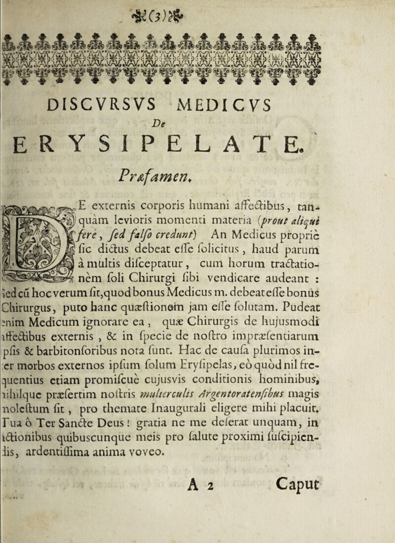 DISCVRSVS MEDI CVS De erysipelate. Pr&famen, E externis corporis humani affectibus, tan* quam levioris momenti materia {prout aliqui fere, fed falfo credunt) An Medicus proprie fic diCtus debeat effe folicitus, haud parum a multis difeeptatur, cum horum traCtatio- nem foli Chirurgi (ibi vendicare audeant : kdeu hoc verum fit,quod bonus Medicus m. debeat effe bonus Chirurgus, puto hanc quxftionein jam effe folutam. Pudeat mim Medicum ignorare ea , qux Chirurgis de hujusmodi iffe&ibus externis , &: in fpecie de noftro impraffentiarum pfis & barbitonforibus nota funt. Hac de caufa plurimos in- :er morbos externos ipfum folum Eryfipelas, eo quod nil fre¬ quentius etiam promifeue cujusvis conditionis hominibus, lihilque pra^fertim noitris mulierculis Argentoratenfibus magis noleftum fit, pro themate Inaugurati eligere mihi placuit. Tua b Ter SanCte Deus! gratia ne me delerat unquam, in iftionibus quibuscunque meis pro falute proximi fuicipicn- iis, ardentiffima anima voveo.