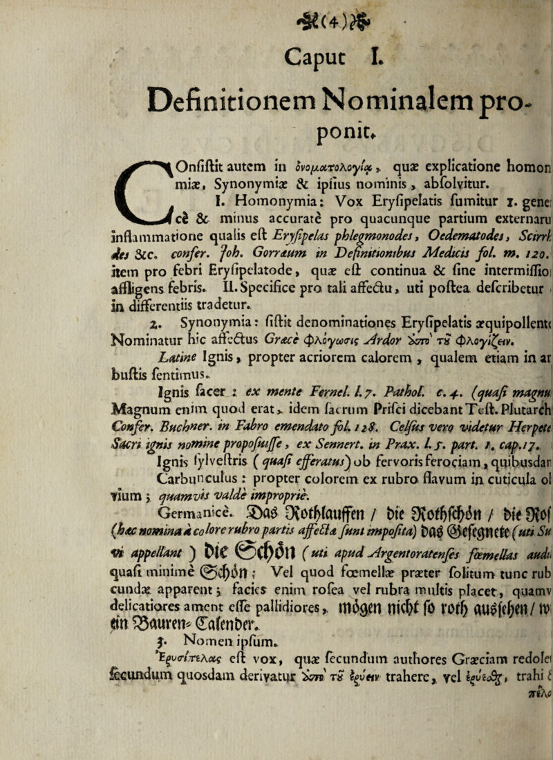 4*(4)& • * 'W\ Caput I. Definitionem Nominalem pro¬ ponit» COnfiftit autem in ovo^ocroKoyU» quae explicatione homon mias» Synonymix & ipfius nominis > abfolvitur. I. Homonymia: Vox Eryfipelatis fumitur i. genei ch & minus accurate pro quacunque partium externaru inflammatione qualis eft Eryfpelas phlegmonodes t Oedematodest Scirri des &c. confer. Joh. Gorraum in Definitionibus Medicis fol. m. 120. item pro febri Hryfipclatode, qux efl: continua & fine intermifiioi affligens febris. II. Specifice pro tali affedu, uti poftea deferibetur in differentiis tradetur. z. Synonymia: fiftit denominationes Eryfipelatis xquipollenti Nominatur hic afledus Grace <pAoywtris Hrdor Ssrf tS <$Aoyi£etv, Latine Ignis > propter acriorem calorem , qualem etiam in ar buftis fentimus. Ignis facer : ex mente Fernei 1.7. Pathol c. 4.. (quafi rnagm Magnum enim quod erat> idem /aerum Prifci dicebant Teft.Plutarch Confer. Buchner. in Fabro emendato fol. 128. Celfusvero videtur Herpete Sacri ignis nomine propofmffe, ex Sennert. in Prax. I. f . part. /. cap.ij. Ignis lylveftris (quaft efferatus')ob fervorisferociam,quibusdar Carbunculus: propter colorem ex rubro flavum in cuticula ol mim y quamvis valde improprie. Germanice. DvOtljfailffen / btC 9{otf)fdf>in / bit 0?Of (hac nomina a colore rubro partis affefta funt impofta) ©CfCgtlCft (uti Su vi appellam ) tHC 0(f)01l (uti apud Argentoratenfes foemellas audu quafi minime ; Vel quod fcemellx prxter folitum tunc rub cundx apparent \ facies enim rofea vel rubra multis placet , quamv delicatiores ament efle pallidioresm$gen nicftt fO VO/lj em £5auvem (£a(ent>er. j. No men. ipfiim. 'EqvctrzAus efl: vox, qux fecundum authores Grxciam redolei fecundum quosdam derivatur t£ tylm trahere,, vel trahi t TtihO