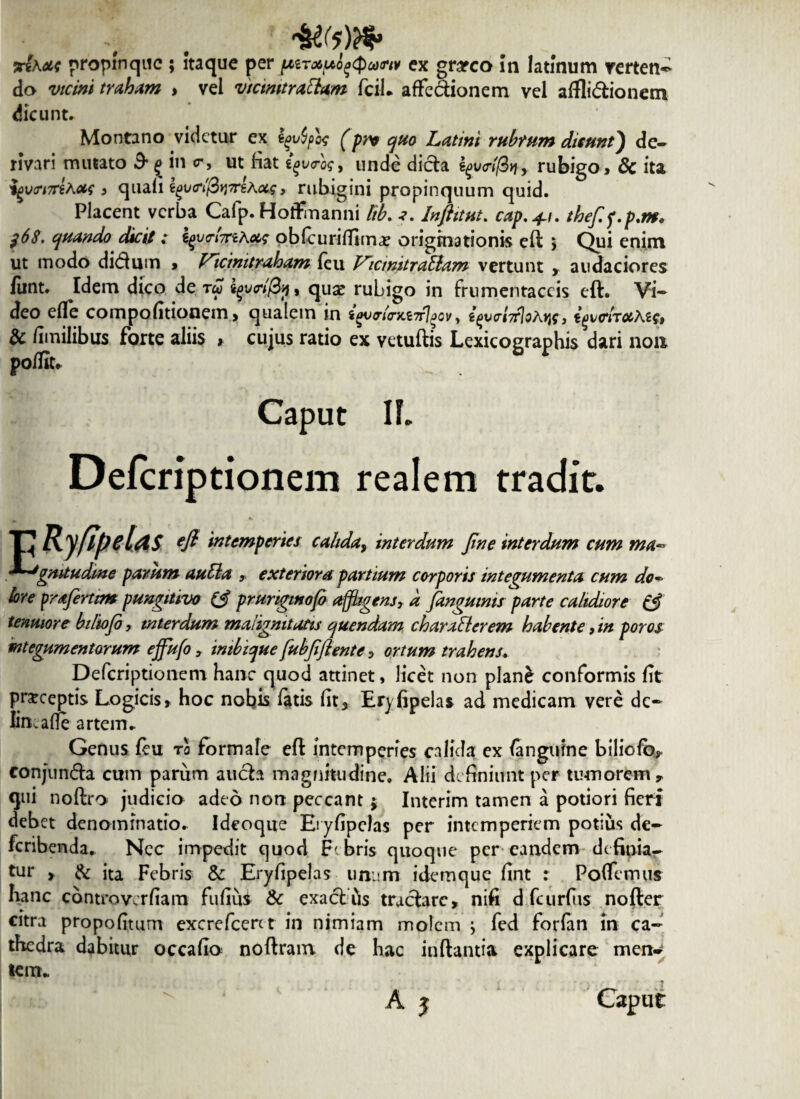 do vicini traham , vel vtcimtraClam fciL affectionem vel aflli&ionem dicunt. Montano videtur ex fyvfyot (pn quo Latini rubrum dicunt) de¬ rivari mutato 3* g in <r, ut fiat igvrk, unde dicta rubigo, & ita yyutriTTthots > quali i^vtrifB^yrsAug, rubigini propinquum quid. Placent verba Cafp. Hotfmanni Rb. Inftitut. cap.+u the/if.p.m. f6$. quando dicit; i^v<rif7ri.\uc oblcurilTima? originationis eft > Qui enim ut modo didum > Vicmitraham feu VicmitraElam vertunt » audaciores iiint. Idem dico de tu quse rubigo in frumentaceis eft. Vi¬ deo efle compofitionem, qualem in , tfvrMoAw, i^irochic» & dinilibus forte aliis , cujus ratio ex vetuftis Lexicographis dari non polfit. Caput If. Defcriptionem realem tradit. P Ryflpelas efl intemperies calida, interdum jine interdum cum ma- *~Jgmtudme parum auCla » exteriora partium corporis integumenta cum do¬ lore frafirtim pungitivo (3 prunginofo affligens, a /anguinis parte calidiore (3 tenuiore biltofo, interdum malignitatis quendam characterem habente, in poros integumentorum effufo, intbique fubfi'flente , ortum trahens. Defcriptionem hanc quod attinet, licet non plane conformis fit prceeptis Logicis» hoc nobis fatis fit, Eryfipelas ad medicam vere do limatfe artem.. Genus feu rl formale eft intemperies c^lhla ex (anguine biliofo» eonjunda cum parum auda magnitudine. Alii definiunt per tumorem» qui noftro judicio adeo non peccant$ Interim tamen a potiori fieri debet denominatio. Ideoqtie Eryfipelas per intemperiem potius de- feribenda. Nec impedit quod Febris quoque per eandem definia¬ tur > & ita Febris & Eryfipelas unum idemque fint : Pofiemus hanc controvcrfiam fufius & exadus trudare, nifi d fcurfus nofter citra propofitum excrefceret in nimiam molem ; fed forfan in ca¬ thedra dabitur occafio noftram de hac inflantia explicare men^ lem* A j Caput i