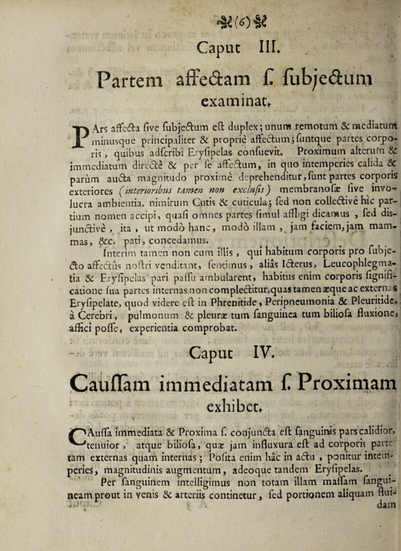 •wo-ae ' .f' i Capuc III. Partem affe&am £ fubje&um examinat, PArs affc&a live fubje&um eft duplex; unum remotum & mediatum minusque principaliter & proprie affectum; funtque partes corpo¬ ris , quibus adferibi Eryfipelas confuevit. Proximum alterufrt 8c immediatum dirc&e & per fe affectum, in quo intemperies calida & parum aucta. magnitudo proxime deprehenditur,funt partes corporis exteriores (interioribus tamen non exefofis) membranofe live invo¬ lucra ambientia, nimirum Cutis Sc cuticula; fed non collective hic par¬ tium nomen accipi, quali omnes partes limul affligi dicamus , fed dis¬ junctive , ita , ut modo hanc, modo illam , jam faciem,jam mam¬ mas, Scc» pati, concedamus. Interim tamen non cum illis , qui habitum corporis pro fubje- <fto affeCtus noftri venditant, fe nuimus > alias Icterus, Leucophlegma¬ tia Sc Eryfipelas pari paffu ambularent, habitus enim corporis flgnifi- catione lua partes internas non complectitur,quas tamen asque ac extern: s Eryfipelate, quod videre eft in Phrenitide > Peripncumonia Se Pleuritide, a Cerebri, pulmonum Sc pleurae tum fanguinea tum biliofa fluxione, affici poffe, experientia comprobat. - , Caput IV. Cauflam immediatam f Proximam exhibet, /^Auffa immediata & Proxima f. conjundta eft fanguinis pars calidior, ^■''tenuior, atque biliofa, qua: jam influxura eft ad corporis parte tam externas quam internas; Polita enim hac in a<ftu , ponitur intem¬ peries, magnitudinis augmentum, adeoque tandem Eryfipelas. Per fanguinem intelligimus non totam illam maffam fangui- neam prout in yenis Sc arteriis continetur, fed portionem aliquam flui- . dam