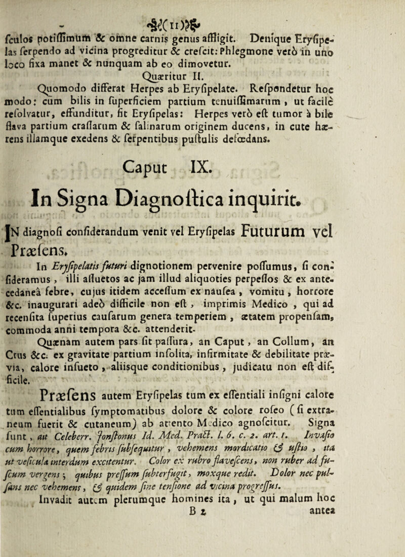 #(103* fculos potiffimlim Sc omne carnis genus affligit. Denique Eryfipe- las ferpendo ad vicina progreditur <5c crefcit: Phlegmone vero in uno loco fixa manet & nunquam ab eo dimovetur. Quaeritur II. Quomodo differat Herpes ab Eryfipelate. Refpondetur hoc modo: cum bilis in fuperficiem partium tenuiffimarum » ut facile refolvatur, effunditur, fit Eryfipelas: Herpes vero eft tumor a bile flava partium craflarum & falinarum originem ducens, in cute ha:- rens illamque exedens & ferpentibus puftulis deficedans. Caput IX. In Signa Diagnoftica inquirit. IN diagnofi confiderandutn venit vel Eryfipelas FutUIUm Vel Praeiens. In Erjfpelatis futuri dignotionem pervenire poffumus» fi con- fideramus, illi afluetos ac jam illud aliquoties perpeflos & ex ante- cedanea febre, cujus itidem acceflum ex naufea , vomitu , horrore &c. inaugurari adeb difficile non eft , imprimis Medico , qui ad recenfita fuperius caufarum genera temperiem , aetatem propenfam, commoda anni tempora &c. attenderit* Quaenam autem pars fit paflura, an Caput, an Collum, an Crus &c. ex gravitate partium infolita, infirmitate Sc debilitate prae¬ via, calore infueto , aliisque conditionibus , judicatu non eft dif¬ ficile. PrasfeilS autem Eryfipelas tum ex effentiali infigni calore tum effetitialibus fymptomatibus dolore Sc colore rofeo ( fi extra¬ neum fuerit Sc cutaneum) ab arento Mdico agnofeitur. Signa funt , ait Celeberr. Jonflontis Id. Aied. Prall. I. 6. c. 2. avt. /. Invafo cum horrore, quem febns fubfequttur , vehemens mordicatio (3 uflto , ita at ve ficula interdum excitentur. Color ex rubro flavefeens, non ruber ad fu- fcum vergens j quibus prejfum fub ter fugit, mox que redit. Dolor nec pul~ fans nec vehemens, (3 quidem fine tenfone ad vicina progrejfus. Invadit autem plerumque homines ita, ut qui malum hoc B t antea