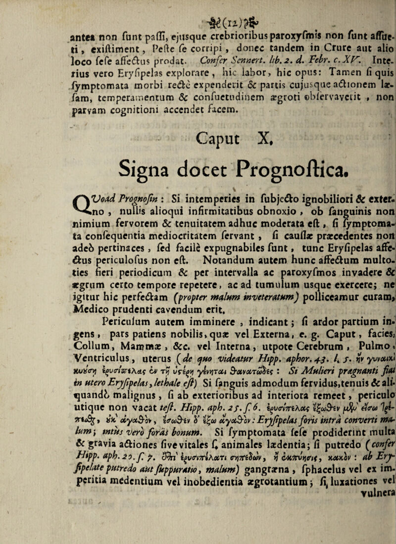 ,• mrtfr - v ■ ante» non funt padi, ejusque crebrioribus paroxyfmts non funt aflue* li, cxiftiment, Pefte fe corripi , donec tandem in Crure aut alio loco fefe affe&us prodat. Confer Sennert. lib.2. d. Febr. c.XV*. Inte¬ rius vero Eryfipelas explorare, hic labor, hic opus: Tamen fi quis fymptomata morbi redlc expenderit & partis cujusque adhonem lac¬ iam, temperamentum 8c confuetudinem aegroti ©blervaverit , non parvam cognitioni accendet facem. Caput X, Signa docet Prognoftica. % QVoad Frognofim : Si intemperies in fubje&o ignobiliori & exter¬ no , nullis alioqui infirmitatibus obnoxio , ob fanguinis non nimium fervorem & tenuitatem adhuc moderata efl;, fi fymptoma¬ ta confequentia mediocritatem fervant > fi caullae praecedentes nort adeb pertinaces, fed facile expugnabiles funt, tunc Eryfipelas affe¬ ctus periculofus non efl:. Notandum autem hunc affe&um multo, ties fieri periodicum & per intervalla ac paroxyfmos invadere & tfgrum certo tempore repetere, ac ad tumulum usque exercere; ne igitur hic perfedtam (propter malum inveteratum) polliceamur curam, Medico prudenti cavendum erit* Periculum autem imminere , indicant; fi ardor partium in¬ gens , pars patiens nobilis»quae vel Externa, e. g. Caput, facies, Collum, Mammas, &c. vel Interna, utpotc Cerebrum , Pulmo» Ventriculus, uterus (de quo videatur Htpp. aphor.43. 4/. yv ywocw Kuxtry v» rf vrttf yivyjTcu B-avocrwfos : St Mulieri pragnanti fiat in utero Eryfipelas,lethale efl) Si fanguis admodum fervidus,tenuis 6c ali- quandb malignus, fi ab exterioribus ad interiora remeet, periculo utique non vacat te fi. Efipp. aph. 2f.fi 6. i^vclmKotq tjru&tv esca Igi- » #V dyaSo*, ifu&iv h’ t^co ccyu&ov: Eryfipelas fioris intra converti ma¬ lum \ mus vero foras bonum. Si fymptomata fefe prodiderint multa & gravia a&iones fi ve vitales C animales laedentia; fi putredo (confer Jdipp. uph.io.fi 7. cSn' i^j(mrihocrt cy\7C&wv, $ c/airvtjir/f, kcckIv : ab Ery- fipelate putredo autJkppuratw, malum) gangrarna , fphacelus vel ex im¬ peritia medentium vel iiiobcdientia aegrotantium; fi, luxationes vel vulnera