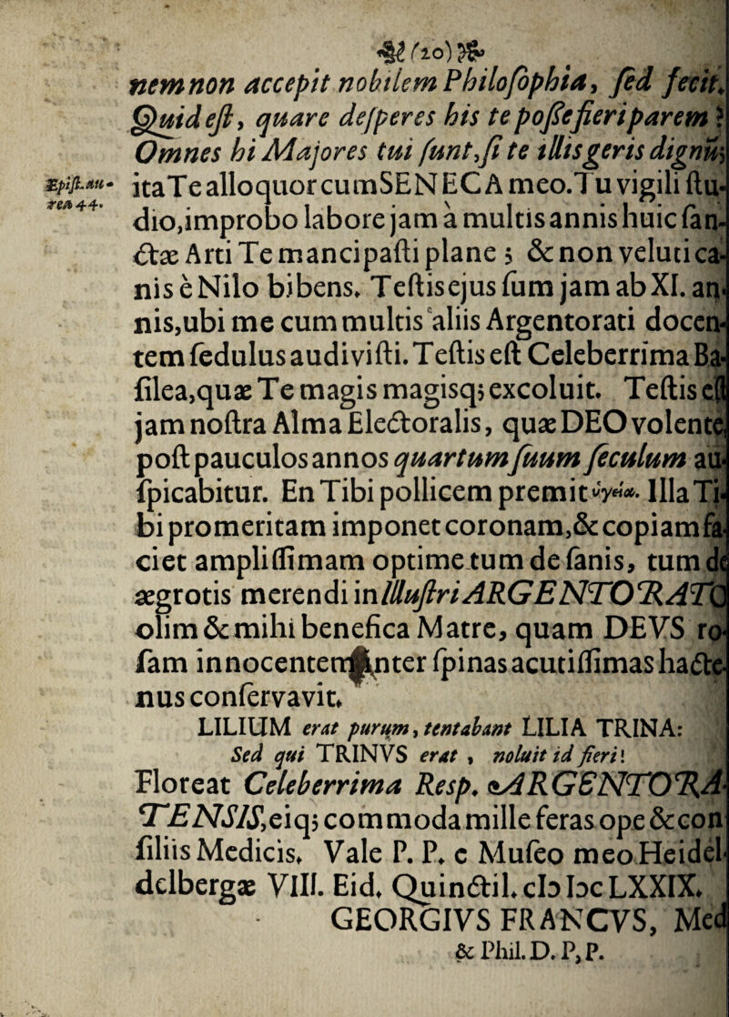 biJLAtt* rea 44* «§2 ( 10) nem non accepit nobilem Philofophia, fed fecit. Quidejl, quare defperes his te poftejieri parem ? Omnes hi Majores tui funt,fite illis geris dignus itaTe alloquor cumSEN EC A meo.Tu vigili ftu- dio,improbo labore jam a multis annis huic fan¬ dae Arti Te mancipafti plane 5 &non velutica- niseNilo bibens* Teftisejusfum jam ab XI. an¬ nis,ubi me cum multis aliis Argentorati docen¬ tem fedulus audivifti. Teftis eft Celeberrima Ba {ilea,quae Te magis magisqj excoluit. Teftis eft jam noftra Alma Ele&oralis, quae DEO volente poft pauculos annos quartum fuum jeculum au- {picabitur. En Tibi pollicem premit^'*- Illa Ti bi promeritam imponet coronam,&copiamfi ciet ampliflimam optime tum de fanis, tum aegrotis merendi \nlllujlri ARGE NTOTl A olim& mihi benefica Matre, quam DEVS r fam innocenterr^nter ipinas acutiifimas ha<5te- nusconfervavit. LILIUM erat purum, tentabant LILIA TRINA: Sed qui TRINVS erat , noluit id fieri'. Floreat Celeberrima Resp. <MRG£NTO%A- eTENSlS,c\cfi commoda mille feras ope &con filiis Medicis. Vale P. P. c Muieo meo Heidel dclbergae VIII. Eid, Quindtil.cbbcLXXIX. GEORGIVS FRANCVS, Med & Phil. D. P, P.