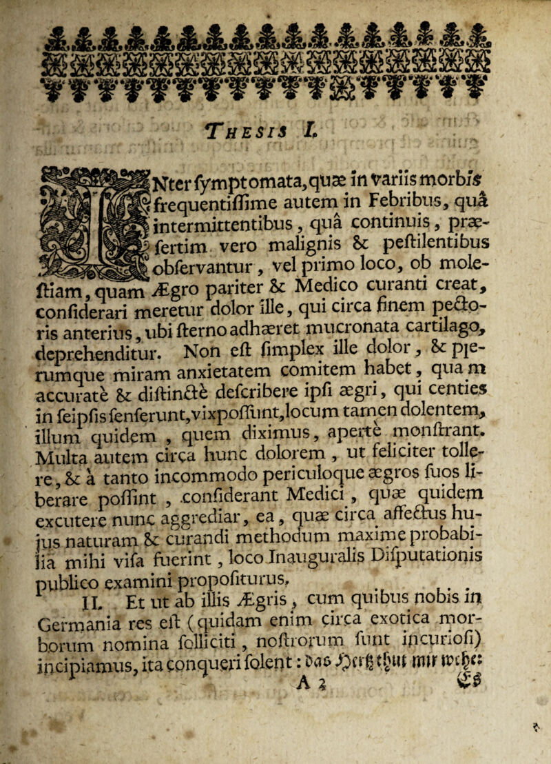 [Ntcr fympt omata,qute in variis morbis 'frequendflime autem in Febribus, qua intermittentibus, qua continuis, prae- fertim vero malignis & peftilentibus obfervantur, vel primo loco, ob mole- ftiam,quam -digro pariter & Medico curanti CI'eat, confiderari meretur dolor ilie, qui caca finem pecto¬ ris anterius, ubi fterno adhaeret mucronata cartilago, deprehenditur. Non eft fimplex ille doloi , & Ple~ rumque miram anxietatem comitem habet , qua m accurate & diltinfle defcribere ipfi aegri, qui centies in feipfisfenferunt,vixpoiftmt,locum tamen dolentem, illum quidem , quem diximus, aperte monftiant. Multa autem circa hunc dolorem , ut feliciter tolle¬ re, & a tanto incommodo periculoque aegros fuos li¬ berare poffint , .confiderant Medici, quae quidem excutere nunc aggrediar, ea, quae ciica. affeftus hu- itis naturam 8c curandi methocium maxime piobabi- lia mihi vifa fuerint, loco Inaugui alis Daputationis publico examini propofiturus, . IL Et ut ab illis #gris, cum quibus nobis m Germania res eit (quidam enim enca exotica moi- borum nomina folli citi, noltrorum funt ipeunofi) incipiamus, ita conqueri folept: #rrfi t$w rmr tt>c|« /A i